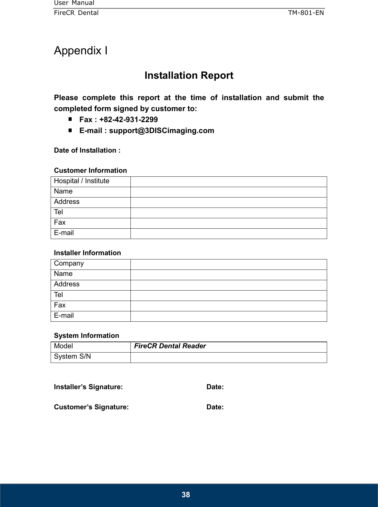 User  Manual  FireCR  Dental    TM-801-EN   38  Appendix I  Installation Report  Please  complete  this  report  at  the  time  of  installation  and  submit  the completed form signed by customer to:  Fax : +82-42-931-2299  E-mail : support@3DISCimaging.com  Date of Installation :    Customer Information Hospital / Institute   Name   Address   Tel   Fax   E-mail    Installer Information Company   Name   Address   Tel   Fax   E-mail    System Information Model  FireCR Dental Reader System S/N     Installer’s Signature:        Date:  Customer’s Signature:       Date:         