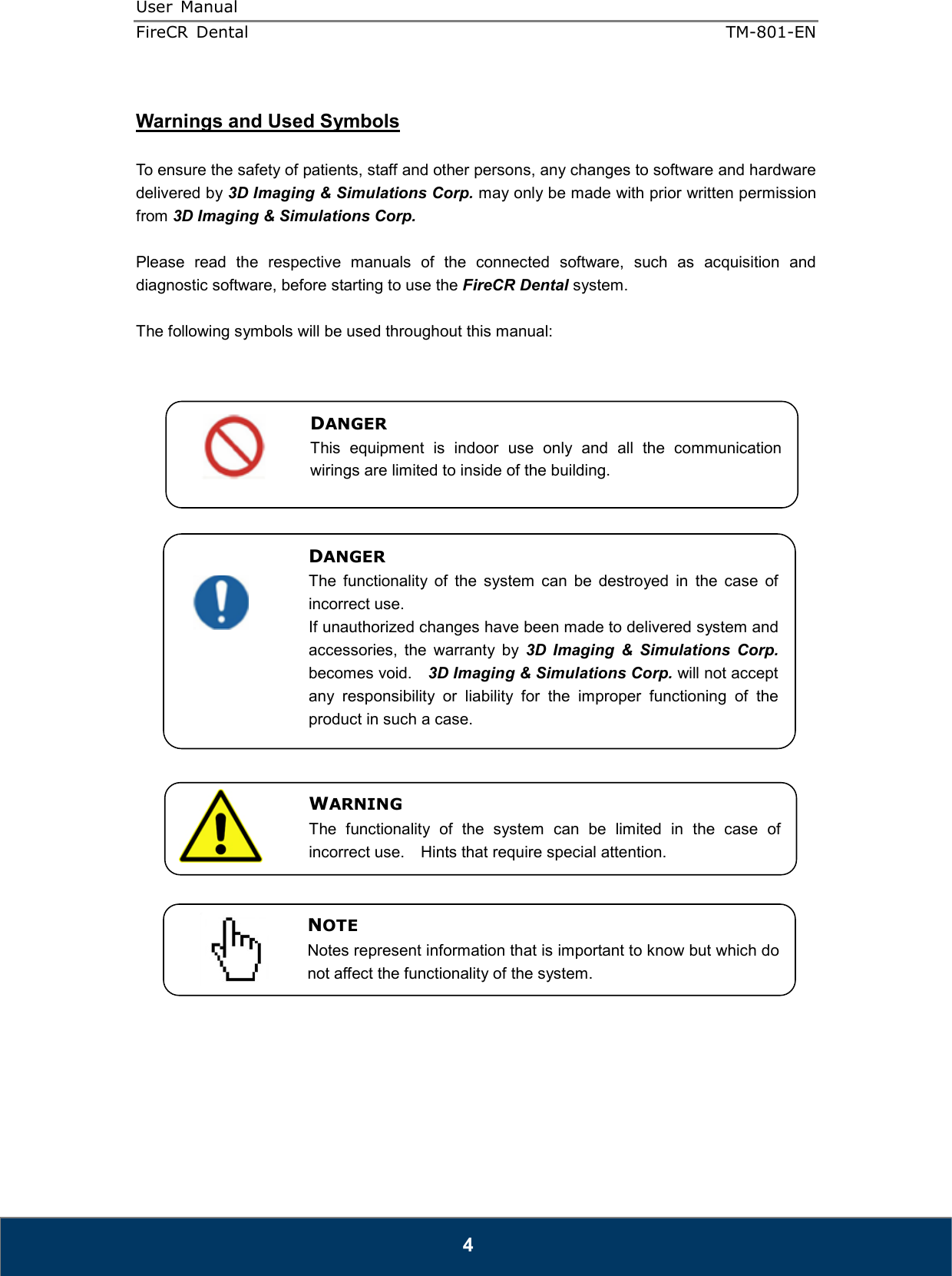 User  Manual  FireCR  Dental    TM-801-EN   4  Warnings and Used Symbols  To ensure the safety of patients, staff and other persons, any changes to software and hardware delivered by 3D Imaging &amp; Simulations Corp. may only be made with prior written permission from 3D Imaging &amp; Simulations Corp.  Please  read  the  respective  manuals  of  the  connected  software,  such  as  acquisition  and diagnostic software, before starting to use the FireCR Dental system.  The following symbols will be used throughout this manual:                                  DANGER The  functionality  of  the  system  can  be  destroyed  in  the  case  of incorrect use. If unauthorized changes have been made to delivered system and accessories,  the  warranty  by  3D  Imaging  &amp;  Simulations  Corp. becomes void.    3D Imaging &amp; Simulations Corp. will not accept any  responsibility  or  liability  for  the  improper  functioning  of  the product in such a case. WARNING The  functionality  of  the  system  can  be  limited  in  the  case  of incorrect use.    Hints that require special attention. NOTE Notes represent information that is important to know but which do not affect the functionality of the system. DANGER This  equipment  is  indoor  use  only  and  all  the  communication wirings are limited to inside of the building. 