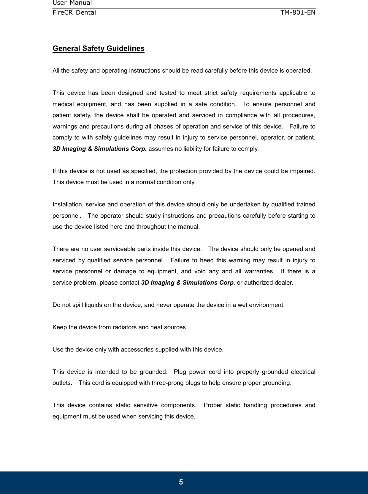 User  Manual  FireCR  Dental    TM-801-EN   5  General Safety Guidelines  All the safety and operating instructions should be read carefully before this device is operated.  This  device  has  been  designed  and  tested  to  meet  strict  safety  requirements  applicable  to medical  equipment,  and  has  been  supplied  in  a  safe  condition.    To  ensure  personnel  and patient  safety,  the  device  shall  be  operated  and  serviced  in  compliance  with  all  procedures, warnings and precautions during all phases of operation and service of this device.    Failure to comply to  with safety guidelines may result in injury to service personnel, operator, or patient.   3D Imaging &amp; Simulations Corp. assumes no liability for failure to comply.  If this device is not used as specified, the protection provided by the device could be impaired.   This device must be used in a normal condition only.  Installation, service and operation of this device should only be undertaken by qualified trained personnel.    The operator should study instructions and precautions carefully before starting to use the device listed here and throughout the manual.      There are no user serviceable parts inside this device.    The device should only be opened and serviced  by  qualified  service  personnel.    Failure  to  heed  this  warning  may  result  in  injury  to service  personnel  or  damage  to  equipment,  and  void  any  and  all  warranties.    If  there  is  a service problem, please contact 3D Imaging &amp; Simulations Corp. or authorized dealer.  Do not spill liquids on the device, and never operate the device in a wet environment.  Keep the device from radiators and heat sources.  Use the device only with accessories supplied with this device.  This  device  is  intended  to  be  grounded.    Plug  power  cord  into  properly  grounded  electrical outlets.    This cord is equipped with three-prong plugs to help ensure proper grounding.  This  device  contains  static  sensitive  components.    Proper  static  handling  procedures  and equipment must be used when servicing this device.  