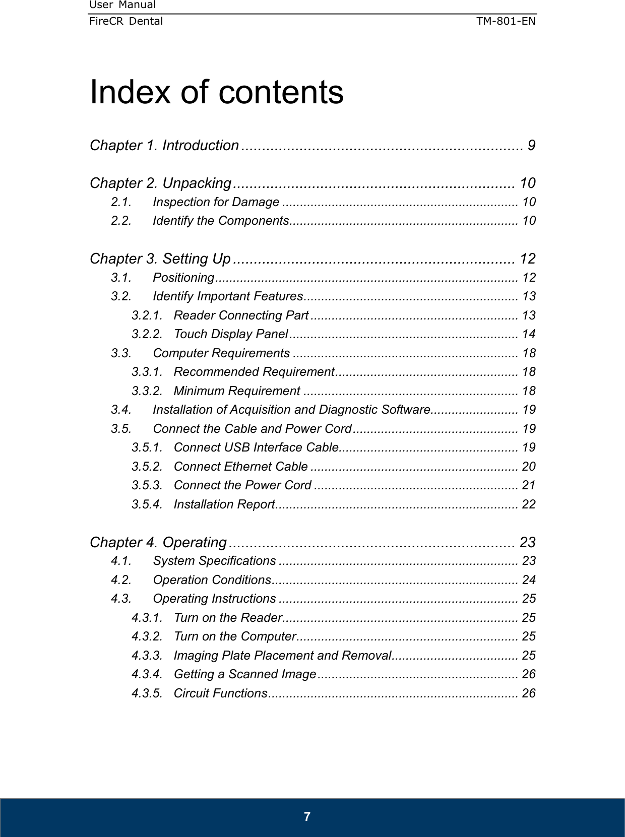 User  Manual  FireCR  Dental    TM-801-EN   7  Index of contents  Chapter 1. Introduction .................................................................... 9  Chapter 2. Unpacking .................................................................... 10 2.1. Inspection for Damage ................................................................... 10 2.2. Identify the Components ................................................................. 10  Chapter 3. Setting Up .................................................................... 12 3.1. Positioning ...................................................................................... 12 3.2. Identify Important Features ............................................................. 13 3.2.1. Reader Connecting Part ........................................................... 13 3.2.2. Touch Display Panel ................................................................. 14 3.3. Computer Requirements ................................................................ 18 3.3.1. Recommended Requirement .................................................... 18 3.3.2. Minimum Requirement ............................................................. 18 3.4. Installation of Acquisition and Diagnostic Software......................... 19 3.5. Connect the Cable and Power Cord ............................................... 19 3.5.1. Connect USB Interface Cable................................................... 19 3.5.2. Connect Ethernet Cable ........................................................... 20 3.5.3. Connect the Power Cord .......................................................... 21 3.5.4. Installation Report ..................................................................... 22  Chapter 4. Operating ..................................................................... 23 4.1. System Specifications .................................................................... 23 4.2. Operation Conditions ...................................................................... 24 4.3. Operating Instructions .................................................................... 25 4.3.1. Turn on the Reader ................................................................... 25 4.3.2. Turn on the Computer ............................................................... 25 4.3.3. Imaging Plate Placement and Removal .................................... 25 4.3.4. Getting a Scanned Image ......................................................... 26 4.3.5. Circuit Functions ....................................................................... 26   