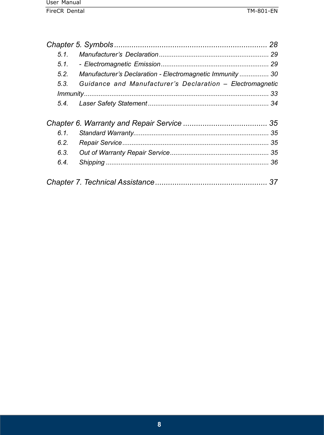 User  Manual  FireCR  Dental    TM-801-EN   8  Chapter 5. Symbols ....................................................................... 28 5.1. Manufacturer’s  Declaration ............................................................ 29 5.1. -  Electromagnetic  Emission ........................................................... 29 5.2. Manufacturer’s Declaration - Electromagnetic Immunity ................ 30 5.3. Guidance  and  Manufacturer ’s  Declaration  –  Electromagnetic Immunity ..................................................................................................... 33 5.4. Laser Safety Statement .................................................................. 34  Chapter 6. Warranty and Repair Service ....................................... 35 6.1. Standard Warranty.......................................................................... 35 6.2. Repair Service ................................................................................ 35 6.3. Out of Warranty Repair Service ...................................................... 35 6.4. Shipping ......................................................................................... 36  Chapter 7. Technical Assistance .................................................... 37                          