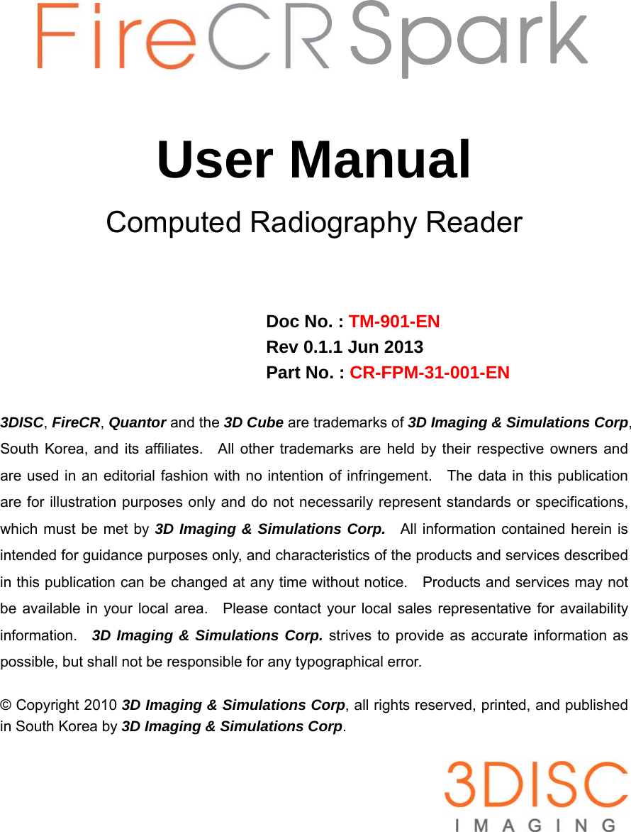        Spark User Manual Computed Radiography Reader    Doc No. : TM-901-EN Rev 0.1.1 Jun 2013 Part No. : CR-FPM-31-001-EN  3DISC, FireCR, Quantor and the 3D Cube are trademarks of 3D Imaging &amp; Simulations Corp, South Korea, and its affiliates.  All other trademarks are held by their respective owners and are used in an editorial fashion with no intention of infringement.    The data in this publication are for illustration purposes only and do not necessarily represent standards or specifications, which must be met by 3D Imaging &amp; Simulations Corp.  All information contained herein is intended for guidance purposes only, and characteristics of the products and services described in this publication can be changed at any time without notice.    Products and services may not be available in your local area.   Please contact your local sales representative for availability information.  3D Imaging &amp; Simulations Corp. strives to provide as accurate information as possible, but shall not be responsible for any typographical error.  © Copyright 2010 3D Imaging &amp; Simulations Corp, all rights reserved, printed, and published in South Korea by 3D Imaging &amp; Simulations Corp.   