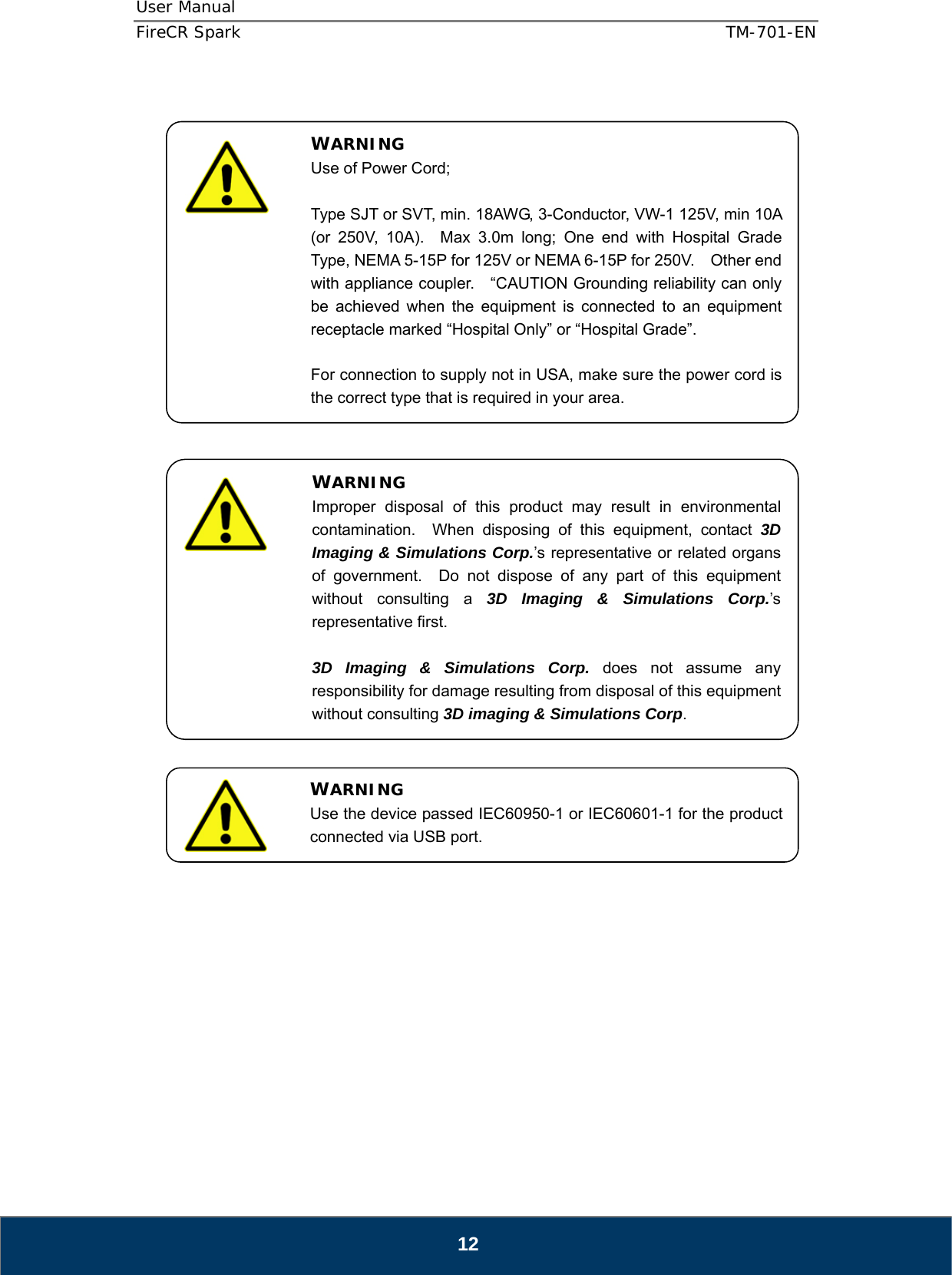 User Manual  FireCR Spark    TM-701-EN   12                                              WARNING Use of Power Cord;  Type SJT or SVT, min. 18AWG, 3-Conductor, VW-1 125V, min 10A (or 250V, 10A).  Max 3.0m long; One end with Hospital Grade Type, NEMA 5-15P for 125V or NEMA 6-15P for 250V.    Other end with appliance coupler.    “CAUTION Grounding reliability can only be achieved when the equipment is connected to an equipment receptacle marked “Hospital Only” or “Hospital Grade”.  For connection to supply not in USA, make sure the power cord is the correct type that is required in your area. WARNING Improper disposal of this product may result in environmental contamination.  When disposing of this equipment, contact 3D Imaging &amp; Simulations Corp.’s representative or related organs of government.  Do not dispose of any part of this equipment without consulting a 3D Imaging &amp; Simulations Corp.’s representative first.  3D Imaging &amp; Simulations Corp. does not assume any responsibility for damage resulting from disposal of this equipment without consulting 3D imaging &amp; Simulations Corp. WARNING Use the device passed IEC60950-1 or IEC60601-1 for the product connected via USB port. 