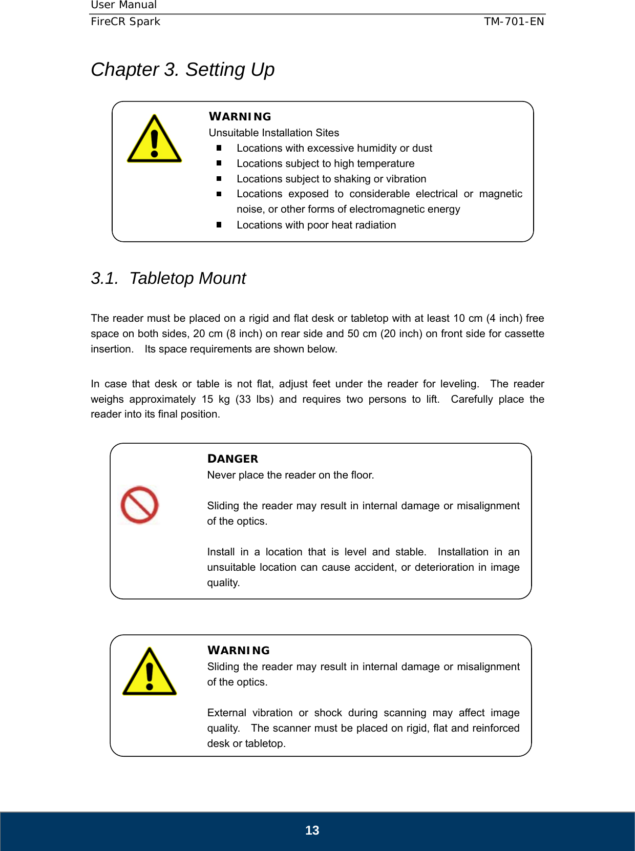 User Manual  FireCR Spark    TM-701-EN   13 Chapter 3. Setting Up            3.1. Tabletop Mount  The reader must be placed on a rigid and flat desk or tabletop with at least 10 cm (4 inch) free space on both sides, 20 cm (8 inch) on rear side and 50 cm (20 inch) on front side for cassette insertion.    Its space requirements are shown below.  In case that desk or table is not flat, adjust feet under the reader for leveling.  The reader weighs approximately 15 kg (33 lbs) and requires two persons to lift.  Carefully place the reader into its final position.                         DANGER Never place the reader on the floor.  Sliding the reader may result in internal damage or misalignment of the optics.  Install in a location that is level and stable.  Installation in an unsuitable location can cause accident, or deterioration in image quality. WARNING Sliding the reader may result in internal damage or misalignment of the optics.  External vibration or shock during scanning may affect image quality.    The scanner must be placed on rigid, flat and reinforced desk or tabletop.WARNING Unsuitable Installation Sites   Locations with excessive humidity or dust   Locations subject to high temperature   Locations subject to shaking or vibration   Locations exposed to considerable electrical or magnetic noise, or other forms of electromagnetic energy   Locations with poor heat radiation 