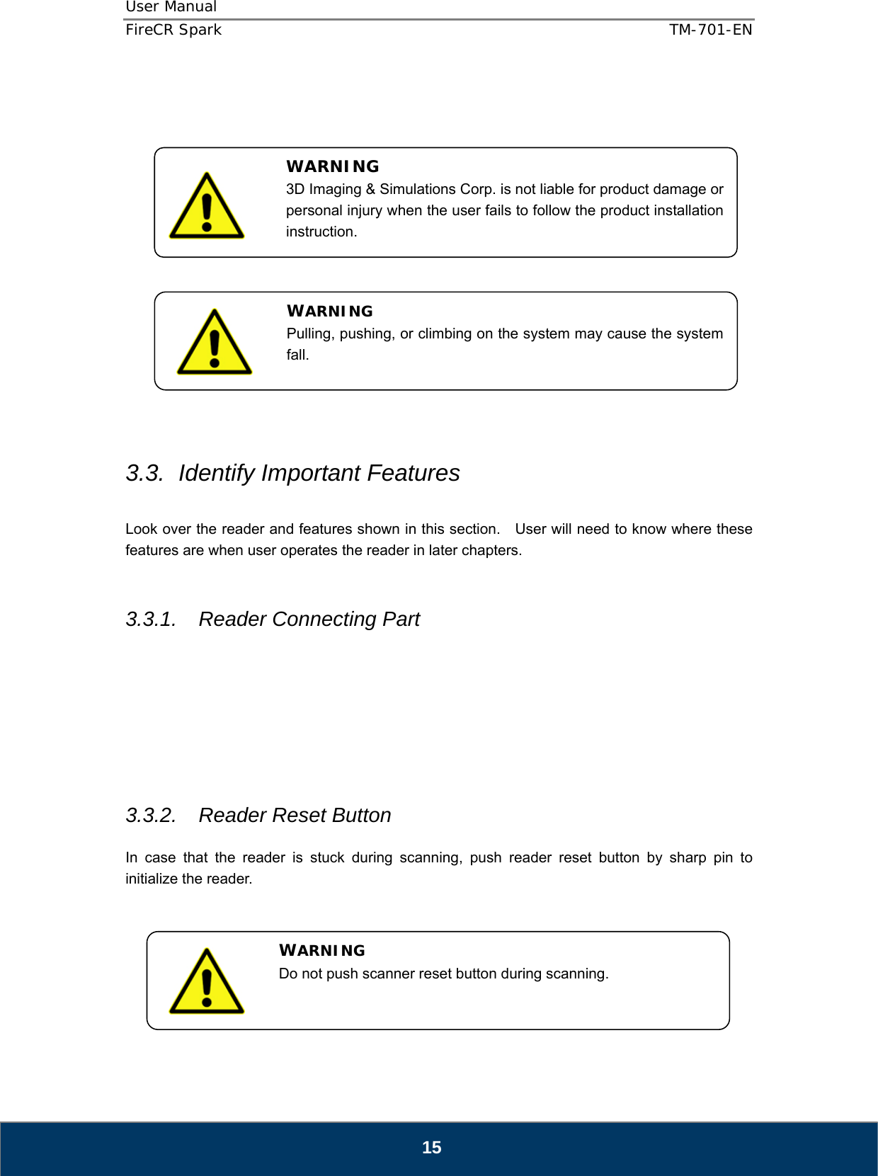 User Manual  FireCR Spark    TM-701-EN   15                  3.3.  Identify Important Features  Look over the reader and features shown in this section.  User will need to know where these features are when user operates the reader in later chapters.   3.3.1.  Reader Connecting Part         3.3.2.  Reader Reset Button  In case that the reader is stuck during scanning, push reader reset button by sharp pin to initialize the reader.        WARNING 3D Imaging &amp; Simulations Corp. is not liable for product damage or personal injury when the user fails to follow the product installation instruction. WARNING Pulling, pushing, or climbing on the system may cause the system fall. WARNING Do not push scanner reset button during scanning. 