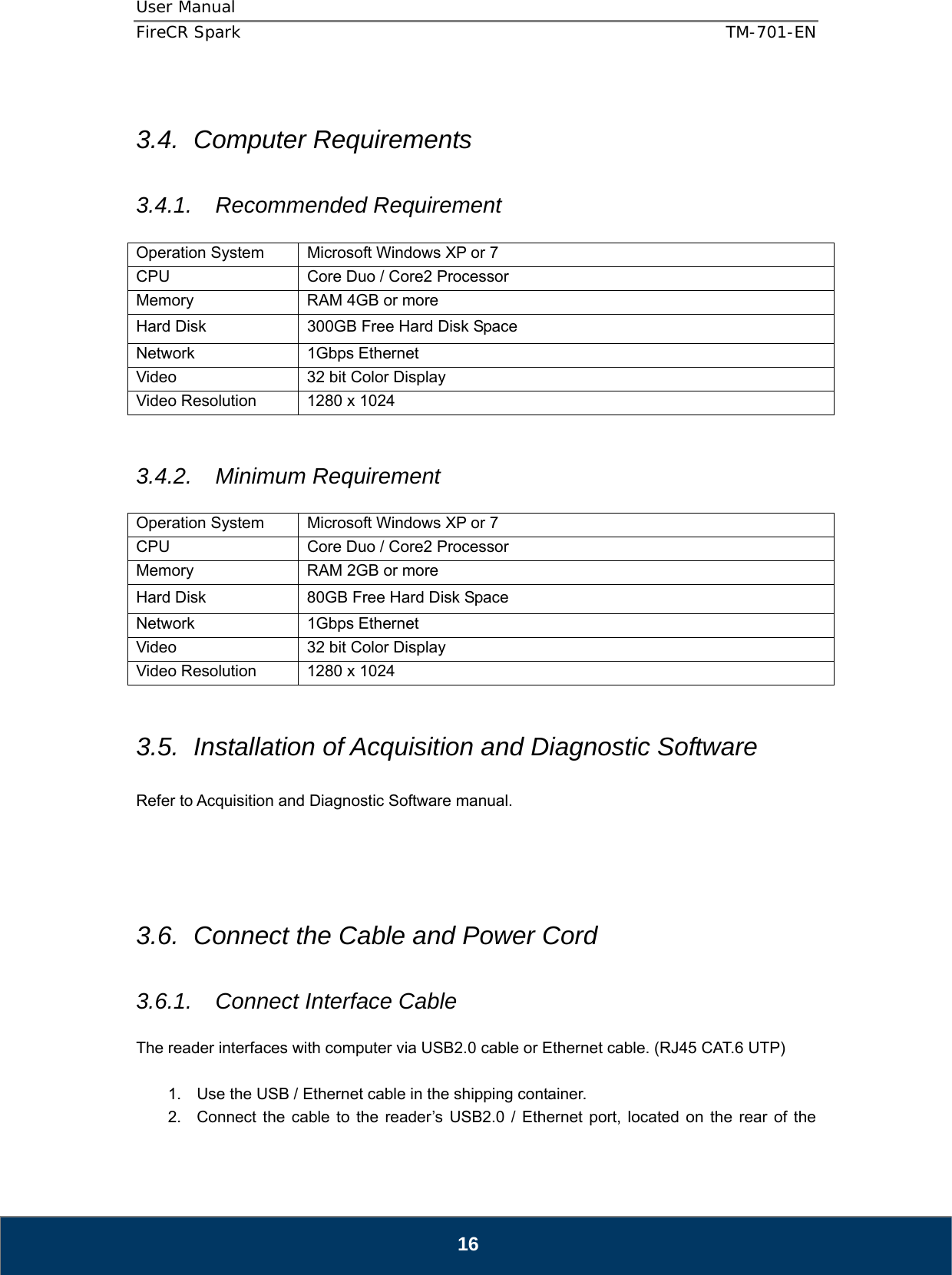 User Manual  FireCR Spark    TM-701-EN   16  3.4. Computer Requirements  3.4.1. Recommended Requirement  Operation System  Microsoft Windows XP or 7 CPU  Core Duo / Core2 Processor Memory  RAM 4GB or more Hard Disk  300GB Free Hard Disk Space Network 1Gbps Ethernet Video  32 bit Color Display Video Resolution  1280 x 1024   3.4.2. Minimum Requirement  Operation System  Microsoft Windows XP or 7 CPU  Core Duo / Core2 Processor Memory  RAM 2GB or more Hard Disk  80GB Free Hard Disk Space Network 1Gbps Ethernet Video  32 bit Color Display Video Resolution  1280 x 1024   3.5.  Installation of Acquisition and Diagnostic Software  Refer to Acquisition and Diagnostic Software manual.     3.6.  Connect the Cable and Power Cord  3.6.1. Connect Interface Cable  The reader interfaces with computer via USB2.0 cable or Ethernet cable. (RJ45 CAT.6 UTP)  1.  Use the USB / Ethernet cable in the shipping container. 2.  Connect the cable to the reader’s USB2.0 / Ethernet port, located on the rear of the 