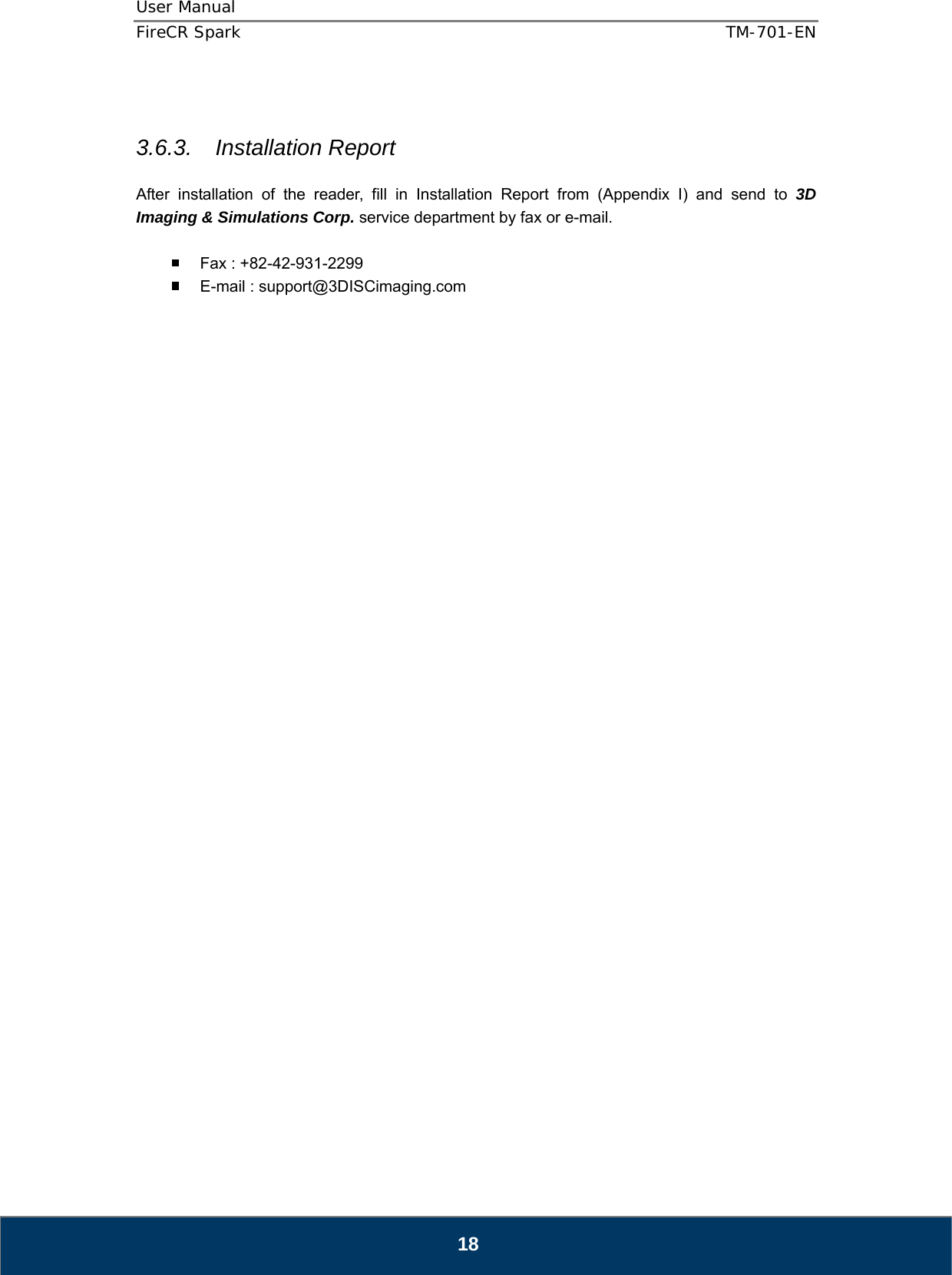 User Manual  FireCR Spark    TM-701-EN   18   3.6.3. Installation Report  After installation of the reader, fill in Installation Report from (Appendix I) and send to 3D Imaging &amp; Simulations Corp. service department by fax or e-mail.    Fax : +82-42-931-2299   E-mail : support@3DISCimaging.com                                   