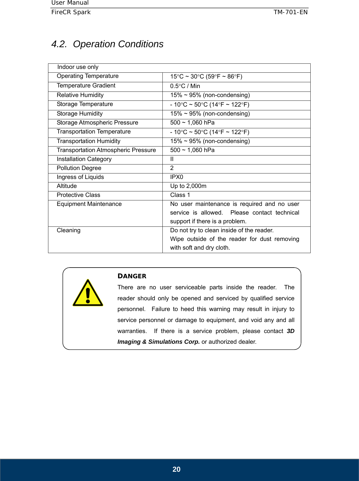 User Manual  FireCR Spark    TM-701-EN   20 4.2. Operation Conditions  Indoor use only Operating Temperature  15°C ~ 30°C (59°F ~ 86°F) Temperature Gradient  0.5°C / Min Relative Humidity  15% ~ 95% (non-condensing) Storage Temperature  - 10°C ~ 50°C (14°F ~ 122°F) Storage Humidity  15% ~ 95% (non-condensing) Storage Atmospheric Pressure  500 ~ 1,060 hPa Transportation Temperature  - 10°C ~ 50°C (14°F ~ 122°F) Transportation Humidity  15% ~ 95% (non-condensing) Transportation Atmospheric Pressure  500 ~ 1,060 hPa Installation Category  II Pollution Degree  2 Ingress of Liquids  IPX0 Altitude  Up to 2,000m Protective Class  Class 1 Equipment Maintenance  No user maintenance is required and no user service is allowed.  Please contact technical support if there is a problem. Cleaning  Do not try to clean inside of the reader. Wipe outside of the reader for dust removing with soft and dry cloth.                   DANGER There are no user serviceable parts inside the reader.  The reader should only be opened and serviced by qualified service personnel.  Failure to heed this warning may result in injury to service personnel or damage to equipment, and void any and all warranties.  If there is a service problem, please contact 3D Imaging &amp; Simulations Corp. or authorized dealer. 