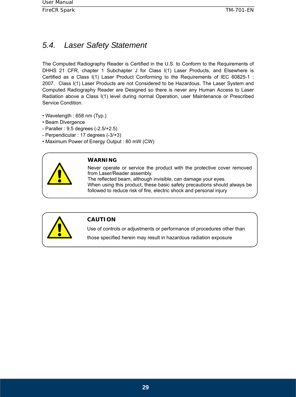 User Manual  FireCR Spark    TM-701-EN   29  5.4.    Laser Safety Statement    The Computed Radiography Reader is Certified in the U.S. to Conform to the Requirements of DHHS 21 CFR, chapter 1 Subchapter J for Class I(1) Laser Products, and Elsewhere is Certified as a Class I(1) Laser Product Conforming to the Requirements of IEC 60825-1 : 2007.   Class I(1) Laser Products are not Considered to be Hazardous. The Laser System and Computed Radiography Reader are Designed so there is never any Human Access to Laser Radiation above a Class I(1) level during normal Operation, user Maintenance or Prescribed Service Condition.  • Wavelength : 658 nm (Typ.) • Beam Divergence - Paraller : 9.5 degrees (-2.5/+2.5) - Perpendicular : 17 degrees (-3/+3) • Maximum Power of Energy Output : 80 mW (CW)                    WARNING Never operate or service the product with the protective cover removed from Laser/Reader assembly. The reflected beam, although invisible, can damage your eyes. When using this product, these basic safety precautions should always be followed to reduce risk of fire, electric shock and personal injury   CAUTION Use of controls or adjustments or performance of procedures other than those specified herein may result in hazardous radiation exposure 