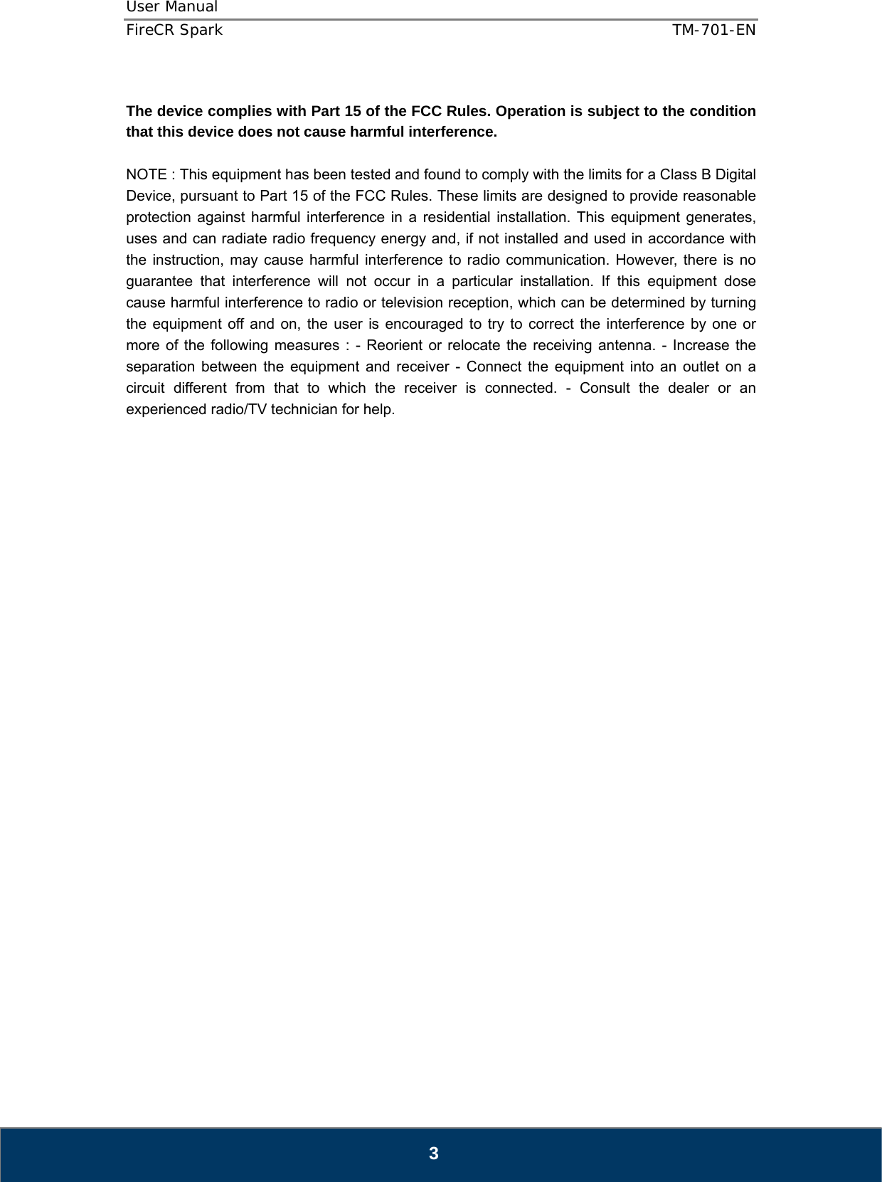 User Manual  FireCR Spark    TM-701-EN   3  The device complies with Part 15 of the FCC Rules. Operation is subject to the condition that this device does not cause harmful interference.  NOTE : This equipment has been tested and found to comply with the limits for a Class B Digital Device, pursuant to Part 15 of the FCC Rules. These limits are designed to provide reasonable protection against harmful interference in a residential installation. This equipment generates, uses and can radiate radio frequency energy and, if not installed and used in accordance with the instruction, may cause harmful interference to radio communication. However, there is no guarantee that interference will not occur in a particular installation. If this equipment dose cause harmful interference to radio or television reception, which can be determined by turning the equipment off and on, the user is encouraged to try to correct the interference by one or more of the following measures : - Reorient or relocate the receiving antenna. - Increase the separation between the equipment and receiver - Connect the equipment into an outlet on a circuit different from that to which the receiver is connected. - Consult the dealer or an experienced radio/TV technician for help.                              