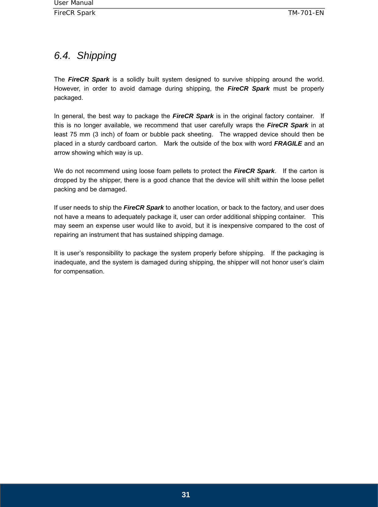 User Manual  FireCR Spark    TM-701-EN   31  6.4. Shipping  The  FireCR Spark is a solidly built system designed to survive shipping around the world.  However, in order to avoid damage during shipping, the FireCR Spark must be properly packaged.  In general, the best way to package the FireCR Spark is in the original factory container.   If this is no longer available, we recommend that user carefully wraps the FireCR Spark in at least 75 mm (3 inch) of foam or bubble pack sheeting.  The wrapped device should then be placed in a sturdy cardboard carton.    Mark the outside of the box with word FRAGILE and an arrow showing which way is up.  We do not recommend using loose foam pellets to protect the FireCR Spark.  If the carton is dropped by the shipper, there is a good chance that the device will shift within the loose pellet packing and be damaged.  If user needs to ship the FireCR Spark to another location, or back to the factory, and user does not have a means to adequately package it, user can order additional shipping container.    This may seem an expense user would like to avoid, but it is inexpensive compared to the cost of repairing an instrument that has sustained shipping damage.  It is user’s responsibility to package the system properly before shipping.  If the packaging is inadequate, and the system is damaged during shipping, the shipper will not honor user’s claim for compensation.                    