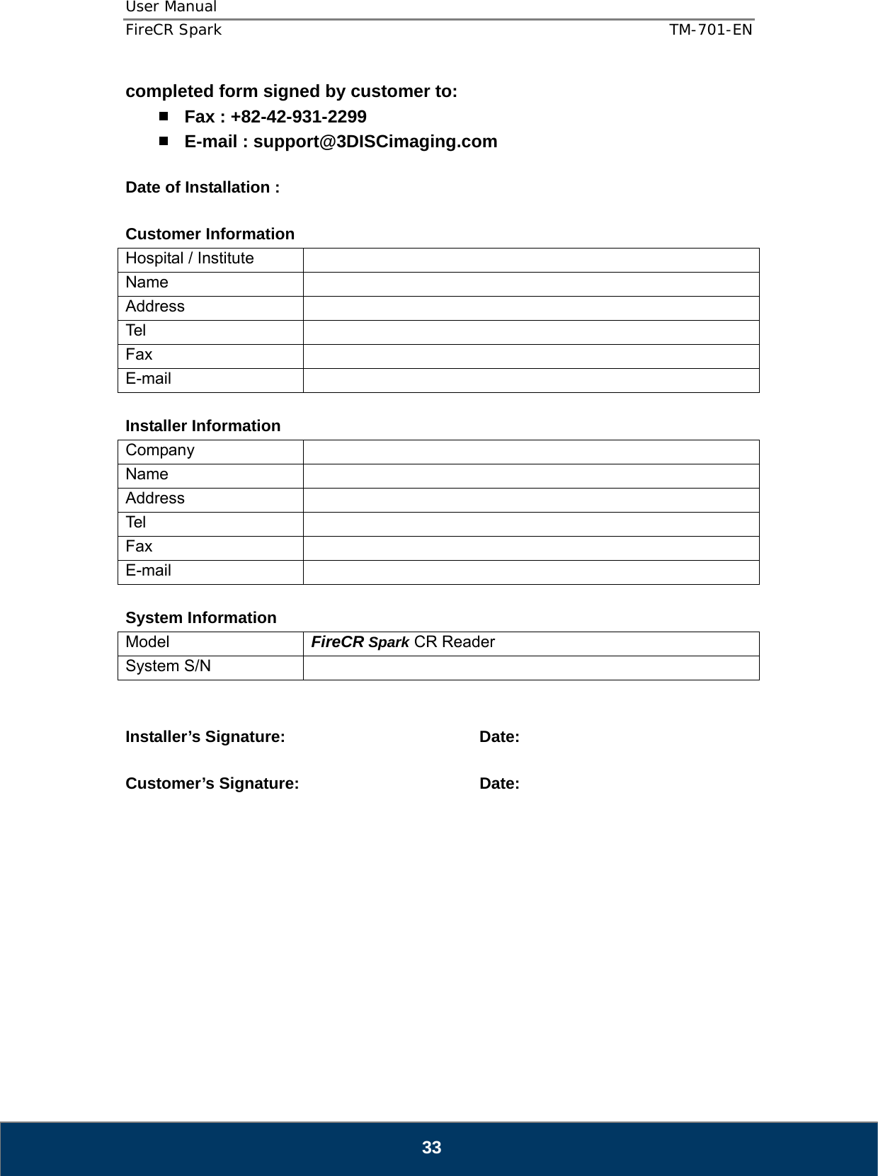 User Manual  FireCR Spark    TM-701-EN   33 completed form signed by customer to:  Fax : +82-42-931-2299  E-mail : support@3DISCimaging.com  Date of Installation :    Customer Information Hospital / Institute   Name  Address  Tel  Fax  E-mail   Installer Information Company  Name  Address  Tel  Fax  E-mail   System Information Model  FireCR Spark CR Reader System S/N     Installer’s Signature:    Date:  Customer’s Signature:       Date:      