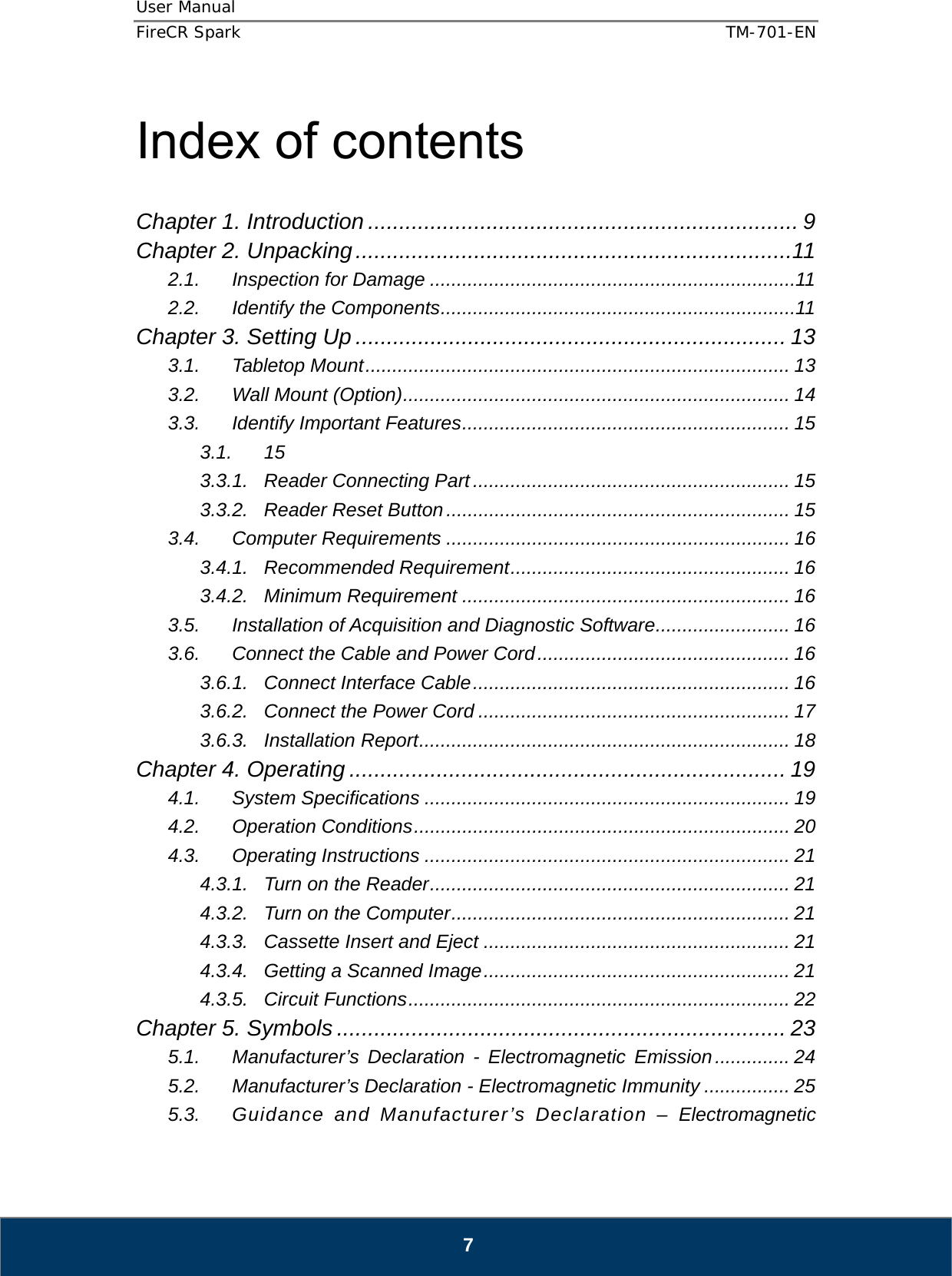 User Manual  FireCR Spark    TM-701-EN   7  Index of contents  Chapter 1. Introduction ..................................................................... 9 Chapter 2. Unpacking ......................................................................11 2.1. Inspection for Damage .................................................................... 11 2.2. Identify the Components .................................................................. 11 Chapter 3. Setting Up ..................................................................... 13 3.1. Tabletop Mount ............................................................................... 13 3.2. Wall Mount (Option) ........................................................................  14 3.3. Identify Important Features ............................................................. 15 3.1. 15 3.3.1. Reader Connecting Part ........................................................... 15 3.3.2. Reader Reset Button ................................................................ 15 3.4. Computer Requirements ................................................................ 16 3.4.1. Recommended Requirement .................................................... 16 3.4.2. Minimum Requirement ............................................................. 16 3.5. Installation of Acquisition and Diagnostic Software ......................... 16 3.6. Connect the Cable and Power Cord ............................................... 16 3.6.1. Connect Interface Cable ...........................................................  16 3.6.2. Connect the Power Cord .......................................................... 17 3.6.3. Installation Report ..................................................................... 18 Chapter 4. Operating ...................................................................... 19 4.1. System Specifications .................................................................... 19 4.2. Operation Conditions ...................................................................... 20 4.3. Operating Instructions .................................................................... 21 4.3.1. Turn on the Reader ................................................................... 21 4.3.2. Turn on the Computer ............................................................... 21 4.3.3. Cassette Insert and Eject ......................................................... 21 4.3.4. Getting a Scanned Image .........................................................  21 4.3.5. Circuit Functions ....................................................................... 22 Chapter 5. Symbols ........................................................................ 23 5.1. Manufacturer’s Declaration - Electromagnetic Emission .............. 24 5.2. Manufacturer’s Declaration - Electromagnetic Immunity ................ 25 5.3. Guidance and Manufacturer’s Declaration – Electromagnetic 