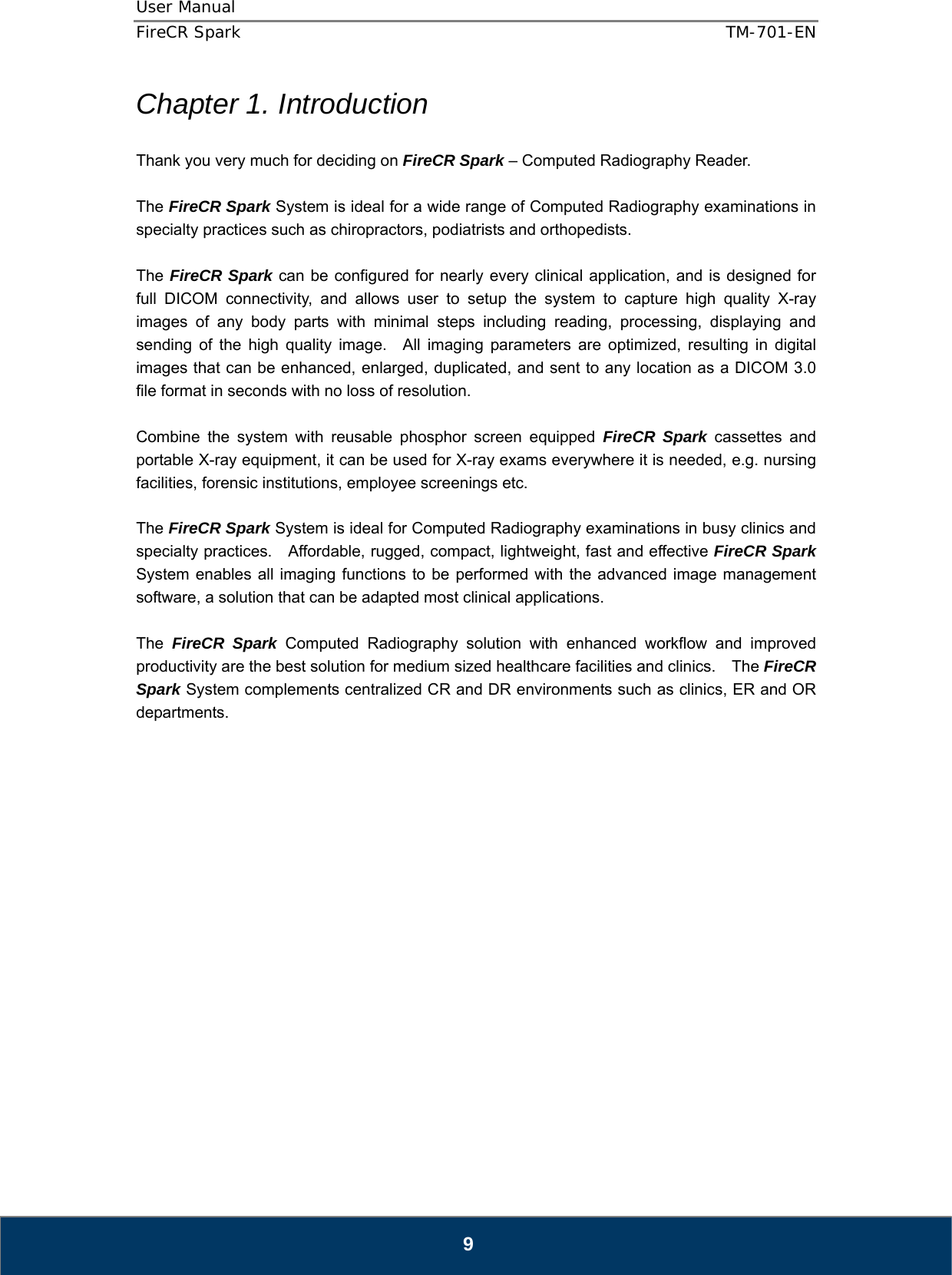 User Manual  FireCR Spark    TM-701-EN   9 Chapter 1. Introduction  Thank you very much for deciding on FireCR Spark – Computed Radiography Reader.  The FireCR Spark System is ideal for a wide range of Computed Radiography examinations in specialty practices such as chiropractors, podiatrists and orthopedists.      The FireCR Spark can be configured for nearly every clinical application, and is designed for full DICOM connectivity, and allows user to setup the system to capture high quality X-ray images of any body parts with minimal steps including reading, processing, displaying and sending of the high quality image.  All imaging parameters are optimized, resulting in digital images that can be enhanced, enlarged, duplicated, and sent to any location as a DICOM 3.0 file format in seconds with no loss of resolution.  Combine the system with reusable phosphor screen equipped FireCR Spark cassettes and portable X-ray equipment, it can be used for X-ray exams everywhere it is needed, e.g. nursing facilities, forensic institutions, employee screenings etc.  The FireCR Spark System is ideal for Computed Radiography examinations in busy clinics and specialty practices.    Affordable, rugged, compact, lightweight, fast and effective FireCR Spark System enables all imaging functions to be performed with the advanced image management software, a solution that can be adapted most clinical applications.      The  FireCR Spark Computed Radiography solution with enhanced workflow and improved productivity are the best solution for medium sized healthcare facilities and clinics.    The FireCR Spark System complements centralized CR and DR environments such as clinics, ER and OR departments.                     