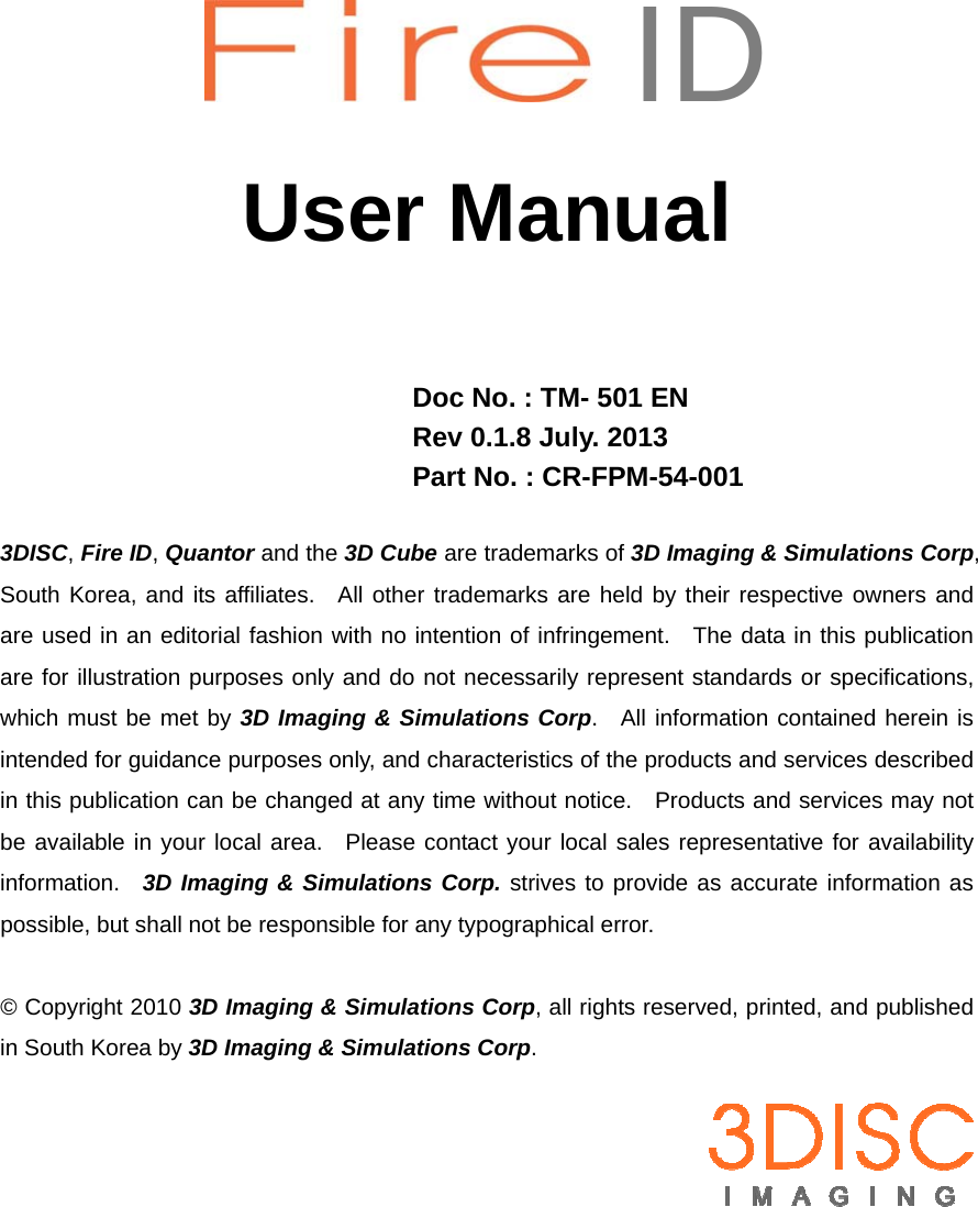       ID  User Manual    Doc No. : TM- 501 EN Rev 0.1.8 July. 2013 Part No. : CR-FPM-54-001  3DISC, Fire ID, Quantor and the 3D Cube are trademarks of 3D Imaging &amp; Simulations Corp, South Korea, and its affiliates.  All other trademarks are held by their respective owners and are used in an editorial fashion with no intention of infringement.  The data in this publication are for illustration purposes only and do not necessarily represent standards or specifications, which must be met by 3D Imaging &amp; Simulations Corp.  All information contained herein is intended for guidance purposes only, and characteristics of the products and services described in this publication can be changed at any time without notice.    Products and services may not be available in your local area.  Please contact your local sales representative for availability information.  3D Imaging &amp; Simulations Corp. strives to provide as accurate information as possible, but shall not be responsible for any typographical error.  © Copyright 2010 3D Imaging &amp; Simulations Corp, all rights reserved, printed, and published in South Korea by 3D Imaging &amp; Simulations Corp.   