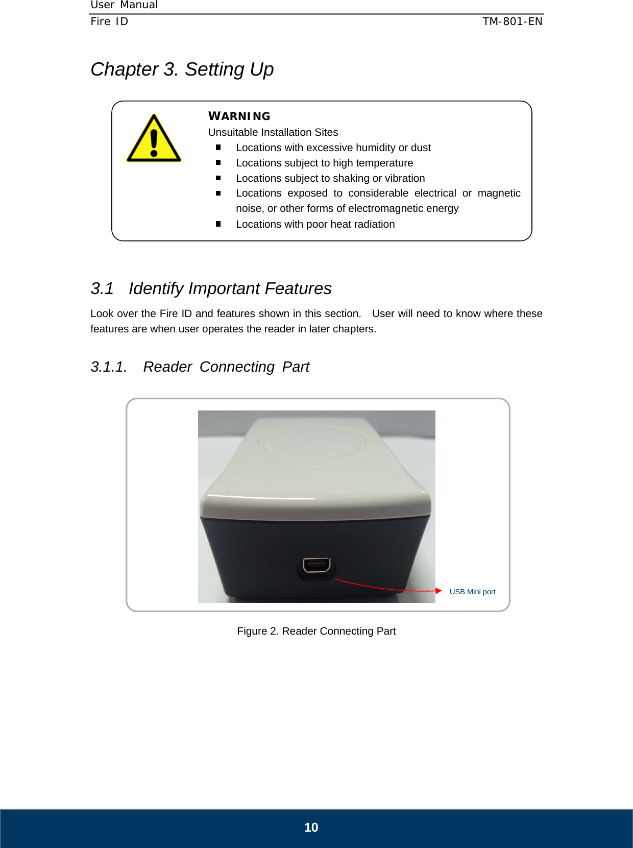 User Manual  Fire ID    TM-801-EN   10 Chapter 3. Setting Up             3.1  Identify Important Features Look over the Fire ID and features shown in this section.    User will need to know where these features are when user operates the reader in later chapters.  3.1.1. Reader Connecting Part     Figure 2. Reader Connecting Part      WARNING Unsuitable Installation Sites   Locations with excessive humidity or dust   Locations subject to high temperature   Locations subject to shaking or vibration   Locations exposed to considerable electrical or magnetic noise, or other forms of electromagnetic energy   Locations with poor heat radiation  USB Mini port 