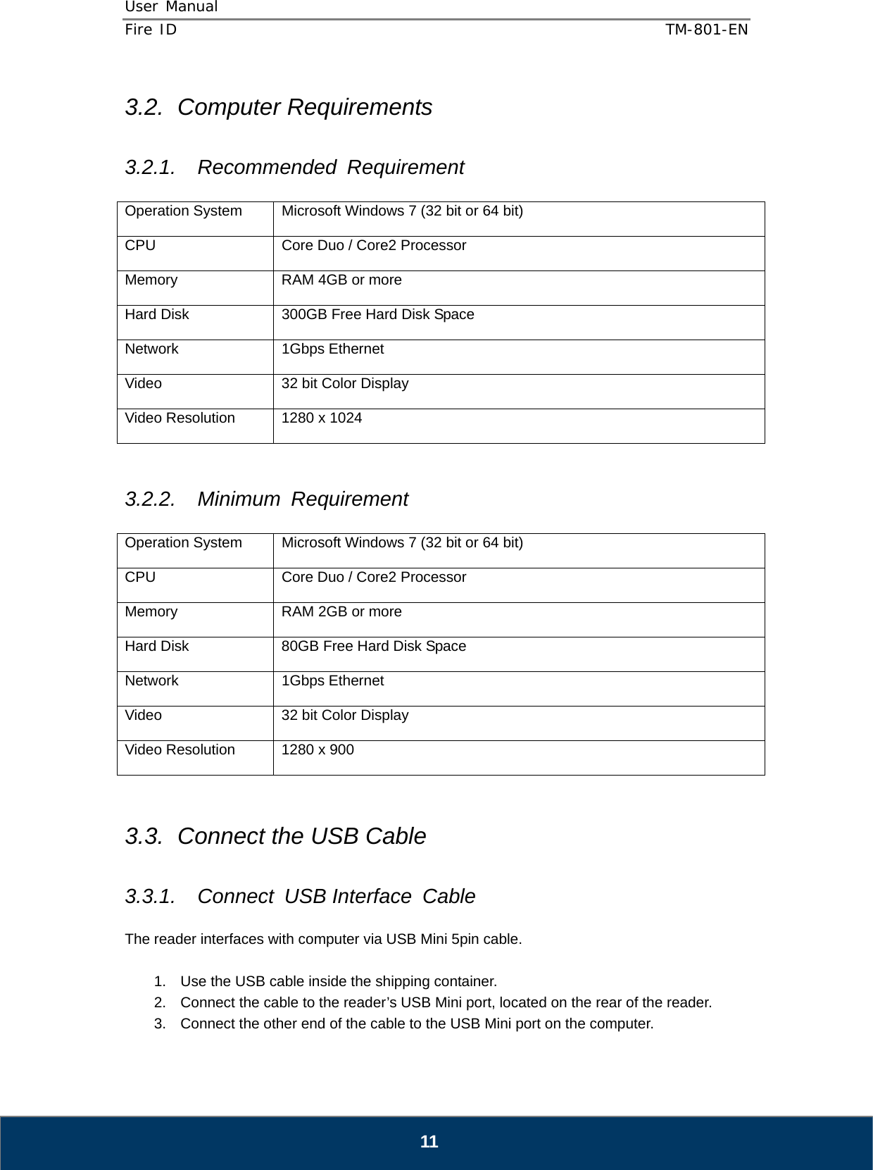 User Manual  Fire ID    TM-801-EN   11 3.2. Computer Requirements  3.2.1. Recommended Requirement  Operation System  Microsoft Windows 7 (32 bit or 64 bit) CPU  Core Duo / Core2 Processor Memory  RAM 4GB or more Hard Disk  300GB Free Hard Disk Space Network 1Gbps Ethernet Video  32 bit Color Display Video Resolution  1280 x 1024   3.2.2. Minimum Requirement  Operation System  Microsoft Windows 7 (32 bit or 64 bit) CPU  Core Duo / Core2 Processor Memory  RAM 2GB or more Hard Disk  80GB Free Hard Disk Space Network 1Gbps Ethernet Video  32 bit Color Display Video Resolution  1280 x 900  3.3.  Connect the USB Cable  3.3.1. Connect USB Interface Cable  The reader interfaces with computer via USB Mini 5pin cable.  1.  Use the USB cable inside the shipping container. 2.  Connect the cable to the reader’s USB Mini port, located on the rear of the reader. 3.  Connect the other end of the cable to the USB Mini port on the computer. 