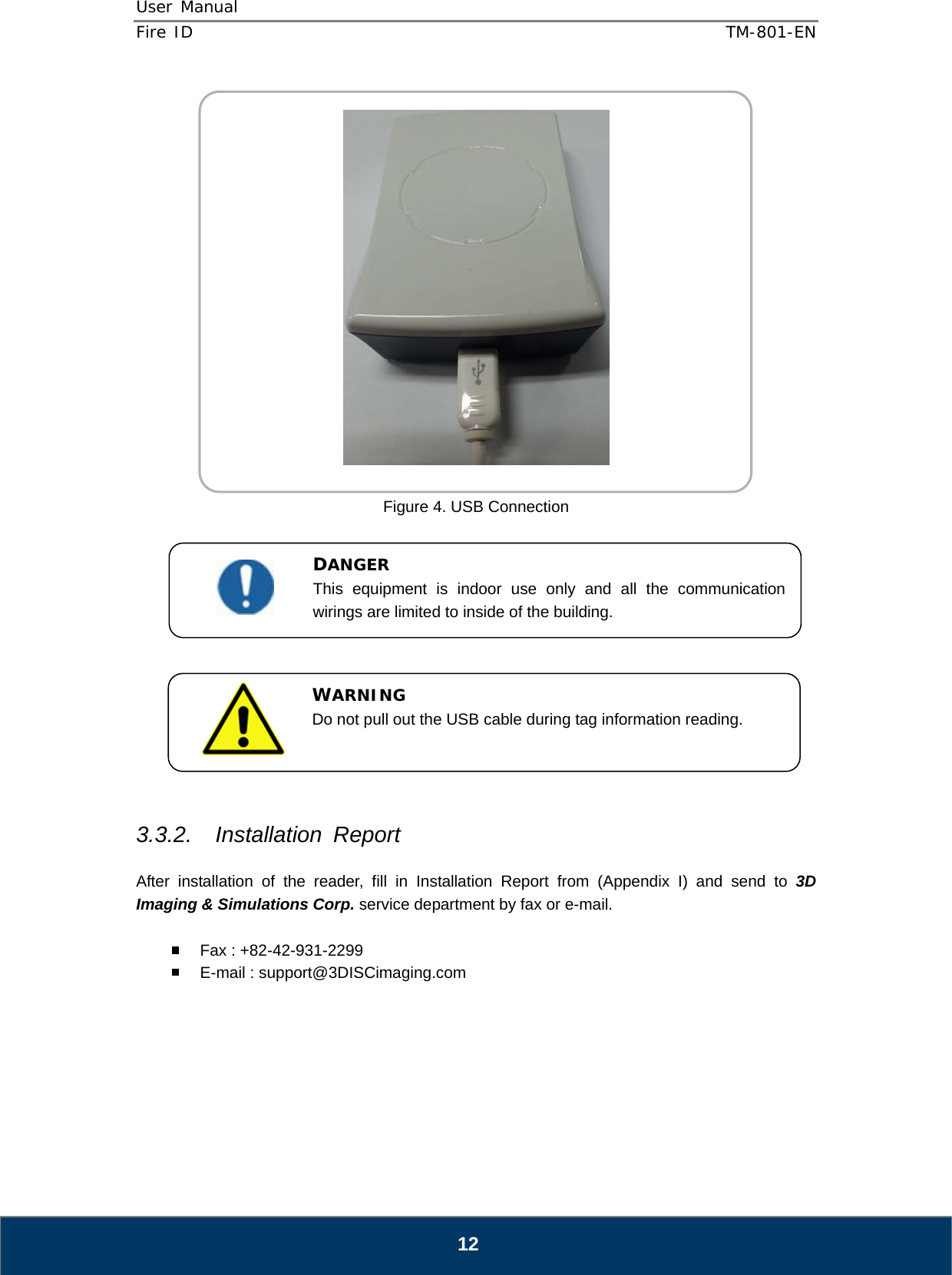 User Manual  Fire ID    TM-801-EN   12    Figure 4. USB Connection              3.3.2. Installation Report  After installation of the reader, fill in Installation Report from (Appendix I) and send to 3D Imaging &amp; Simulations Corp. service department by fax or e-mail.    Fax : +82-42-931-2299   E-mail : support@3DISCimaging.com       DANGER This equipment is indoor use only and all the communication wirings are limited to inside of the building.  WARNING Do not pull out the USB cable during tag information reading. 