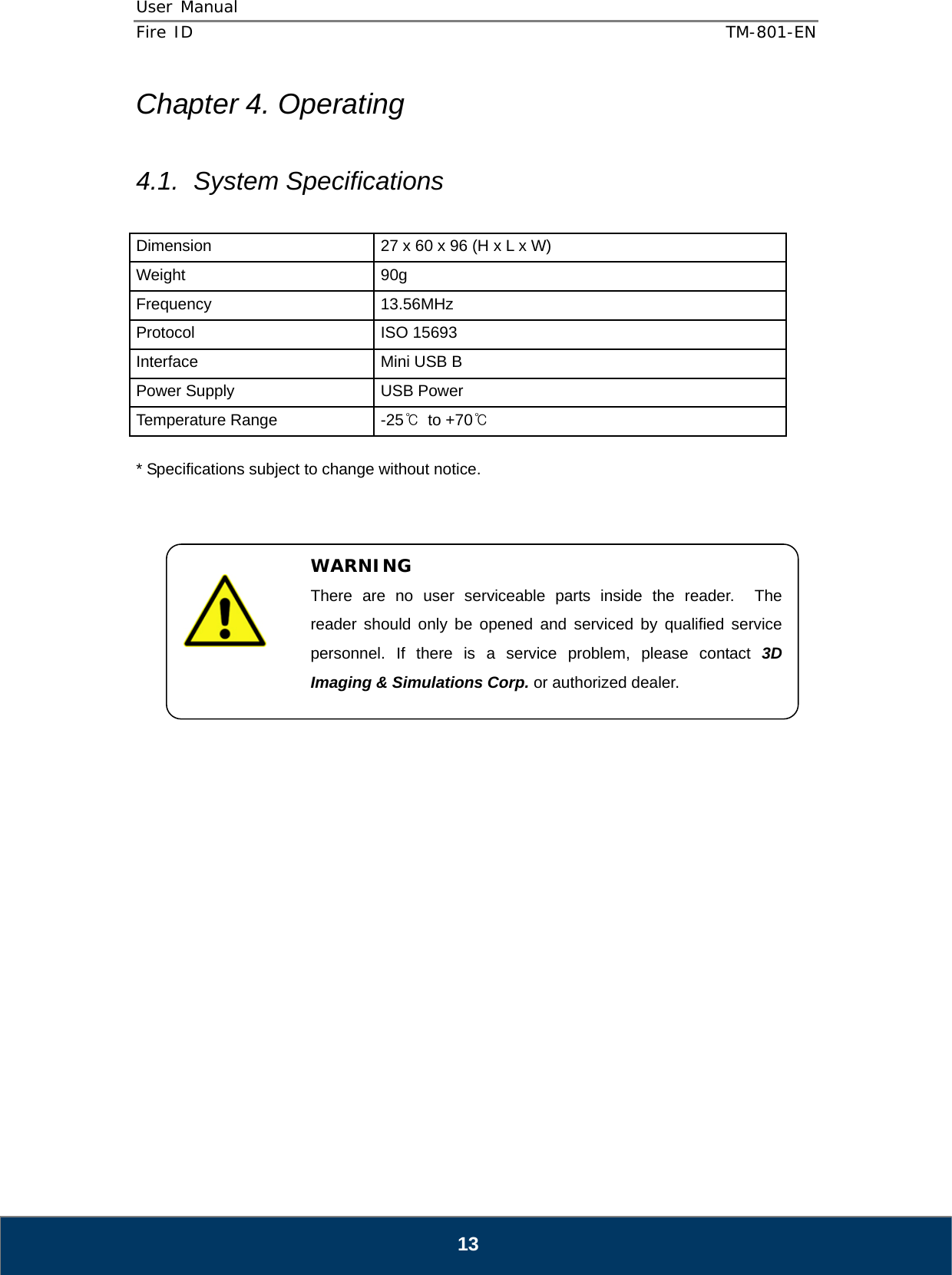 User Manual  Fire ID    TM-801-EN   13 Chapter 4. Operating  4.1. System Specifications  Dimension  27 x 60 x 96 (H x L x W) Weight 90g Frequency 13.56MHz Protocol ISO 15693 Interface  Mini USB B Power Supply  USB Power Temperature Range  -25℃ to +70℃  * Specifications subject to change without notice.                          WARNING There are no user serviceable parts inside the reader.  The reader should only be opened and serviced by qualified service personnel. If there is a service problem, please contact 3D Imaging &amp; Simulations Corp. or authorized dealer. 