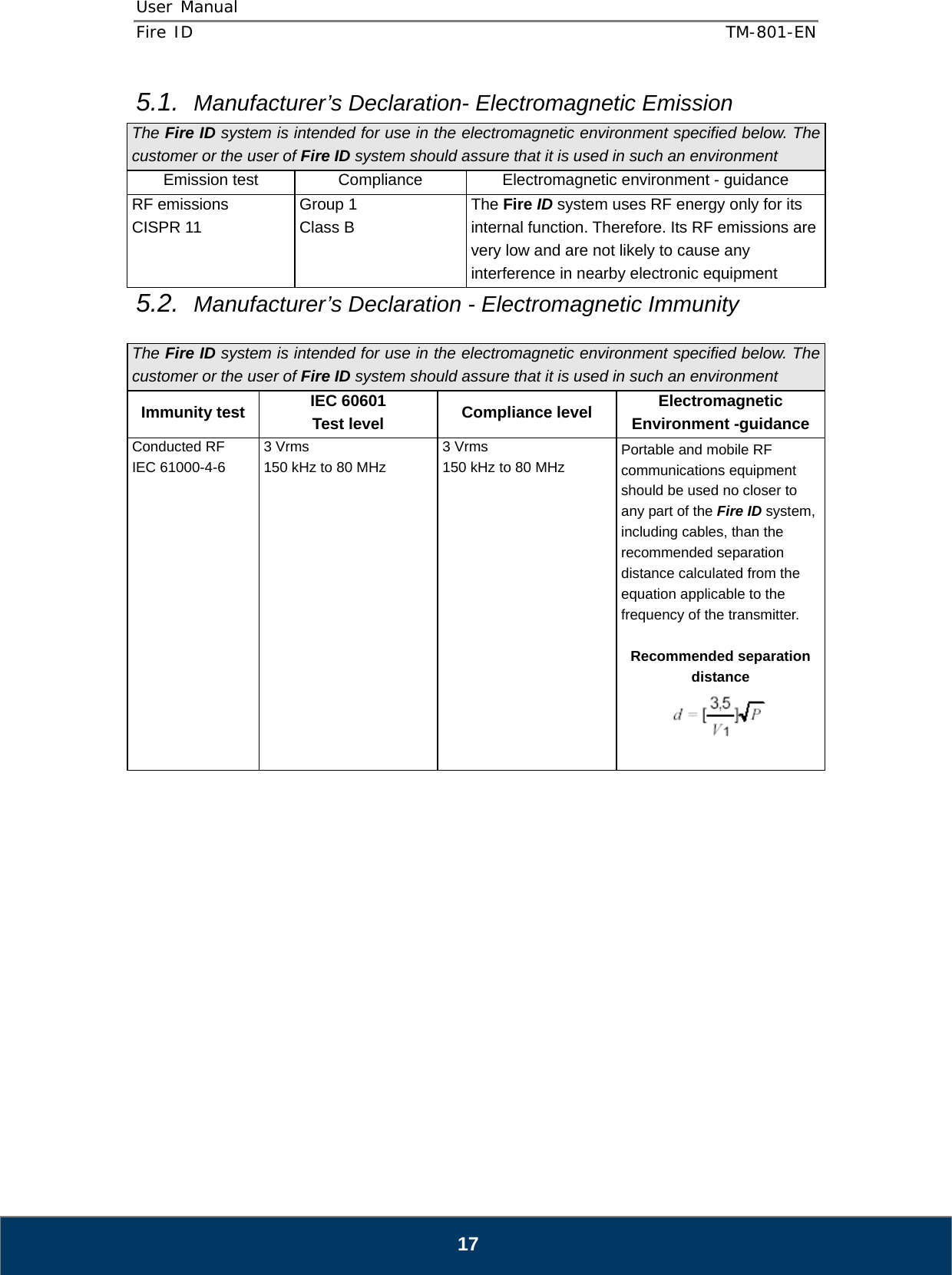 User Manual  Fire ID    TM-801-EN   17 5.1.  Manufacturer’s Declaration- Electromagnetic Emission    The Fire ID system is intended for use in the electromagnetic environment specified below. The customer or the user of Fire ID system should assure that it is used in such an environment Emission test  Compliance  Electromagnetic environment - guidance RF emissions CISPR 11 Group 1 Class B The Fire ID system uses RF energy only for its internal function. Therefore. Its RF emissions are very low and are not likely to cause any interference in nearby electronic equipment 5.2.  Manufacturer’s Declaration - Electromagnetic Immunity    The Fire ID system is intended for use in the electromagnetic environment specified below. The customer or the user of Fire ID system should assure that it is used in such an environment Immunity test IEC 60601 Test level Compliance level Electromagnetic Environment -guidance Conducted RF IEC 61000-4-6               3 Vrms 150 kHz to 80 MHz 3 Vrms 150 kHz to 80 MHz Portable and mobile RF communications equipment should be used no closer to any part of the Fire ID system, including cables, than the recommended separation distance calculated from the equation applicable to the frequency of the transmitter.  Recommended separation distance   