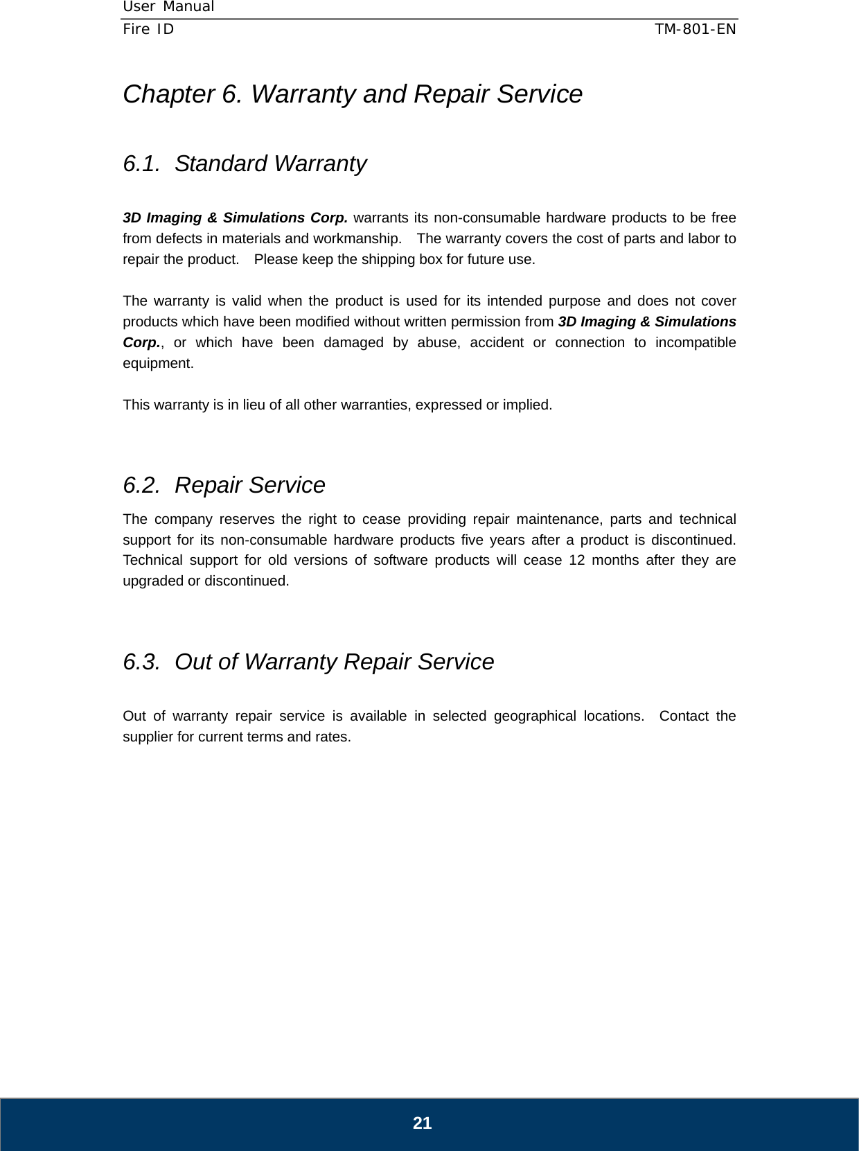 User Manual  Fire ID    TM-801-EN   21 Chapter 6. Warranty and Repair Service  6.1. Standard Warranty  3D Imaging &amp; Simulations Corp. warrants its non-consumable hardware products to be free from defects in materials and workmanship.    The warranty covers the cost of parts and labor to repair the product.    Please keep the shipping box for future use.  The warranty is valid when the product is used for its intended purpose and does not cover products which have been modified without written permission from 3D Imaging &amp; Simulations Corp., or which have been damaged by abuse, accident or connection to incompatible equipment.  This warranty is in lieu of all other warranties, expressed or implied.   6.2. Repair Service The company reserves the right to cease providing repair maintenance, parts and technical support for its non-consumable hardware products five years after a product is discontinued.  Technical support for old versions of software products will cease 12 months after they are upgraded or discontinued.     6.3.  Out of Warranty Repair Service  Out of warranty repair service is available in selected geographical locations.  Contact the supplier for current terms and rates.            