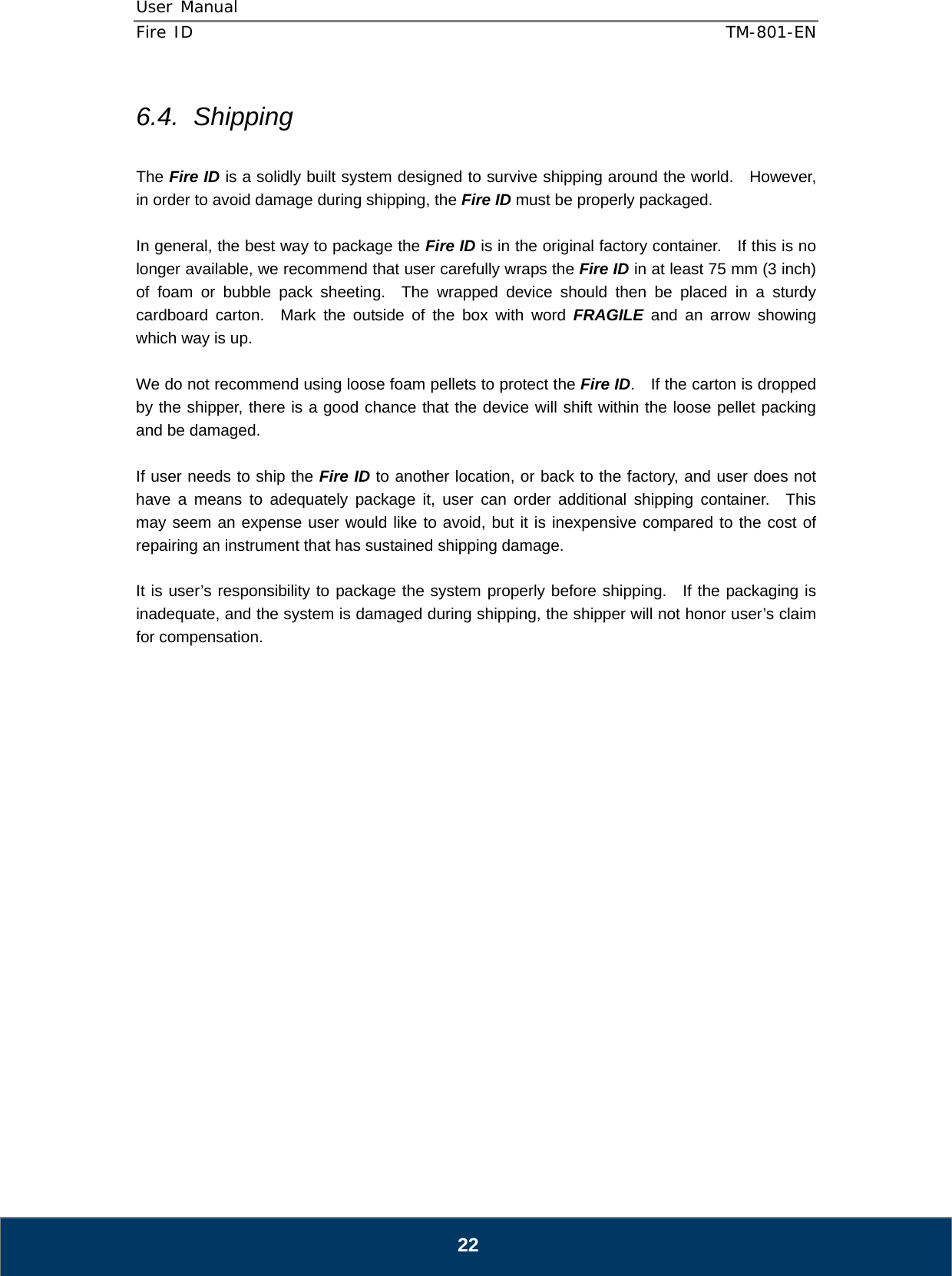 User Manual  Fire ID    TM-801-EN   22 6.4. Shipping  The Fire ID is a solidly built system designed to survive shipping around the world.    However, in order to avoid damage during shipping, the Fire ID must be properly packaged.  In general, the best way to package the Fire ID is in the original factory container.    If this is no longer available, we recommend that user carefully wraps the Fire ID in at least 75 mm (3 inch) of foam or bubble pack sheeting.  The wrapped device should then be placed in a sturdy cardboard carton.  Mark the outside of the box with word FRAGILE and an arrow showing which way is up.  We do not recommend using loose foam pellets to protect the Fire ID.    If the carton is dropped by the shipper, there is a good chance that the device will shift within the loose pellet packing and be damaged.  If user needs to ship the Fire ID to another location, or back to the factory, and user does not have a means to adequately package it, user can order additional shipping container.  This may seem an expense user would like to avoid, but it is inexpensive compared to the cost of repairing an instrument that has sustained shipping damage.  It is user’s responsibility to package the system properly before shipping.  If the packaging is inadequate, and the system is damaged during shipping, the shipper will not honor user’s claim for compensation.                     