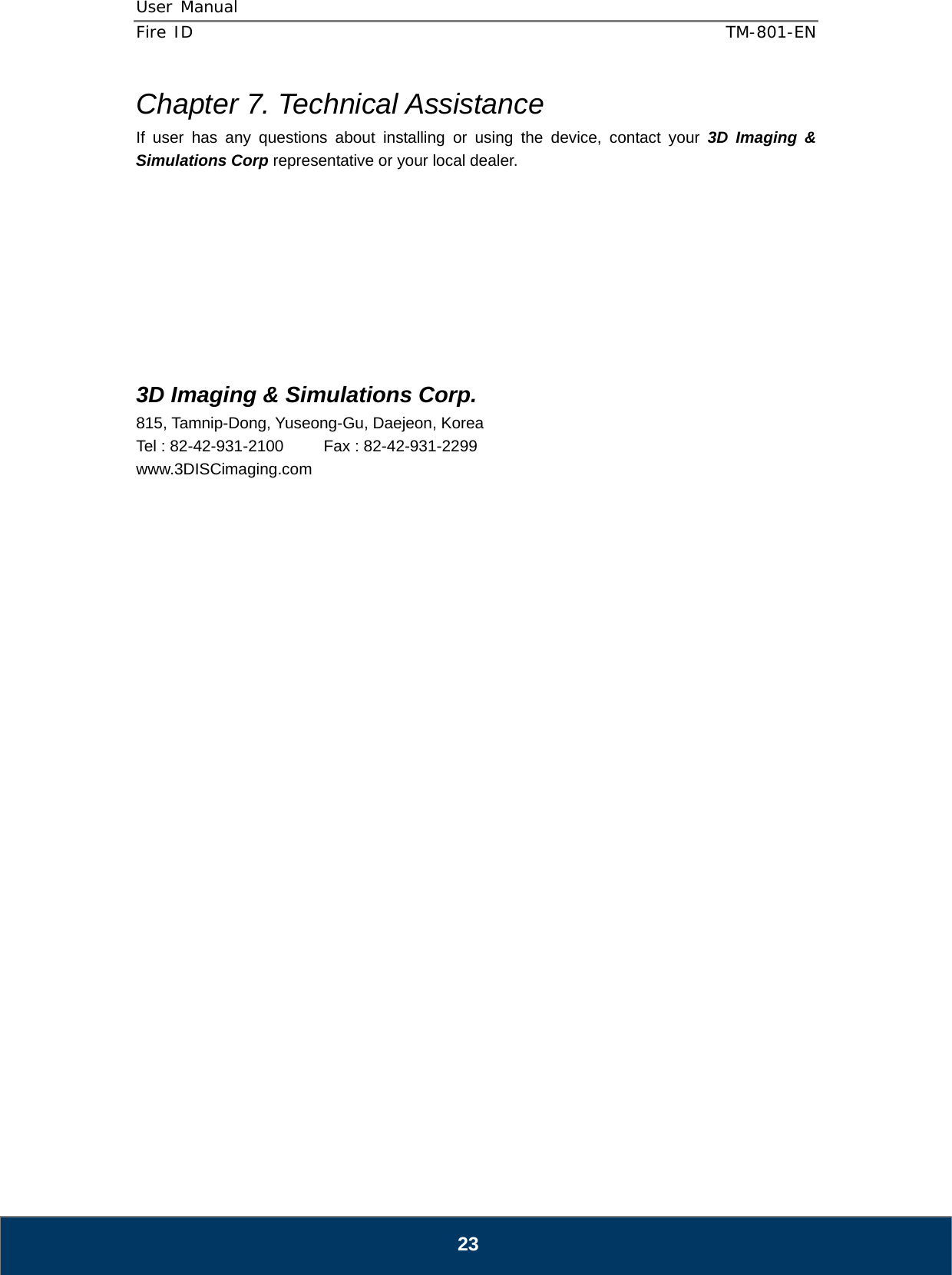 User Manual  Fire ID    TM-801-EN   23 Chapter 7. Technical Assistance If user has any questions about installing or using the device, contact your 3D Imaging &amp; Simulations Corp representative or your local dealer.            3D Imaging &amp; Simulations Corp. 815, Tamnip-Dong, Yuseong-Gu, Daejeon, Korea Tel : 82-42-931-2100     Fax : 82-42-931-2299 www.3DISCimaging.com                             