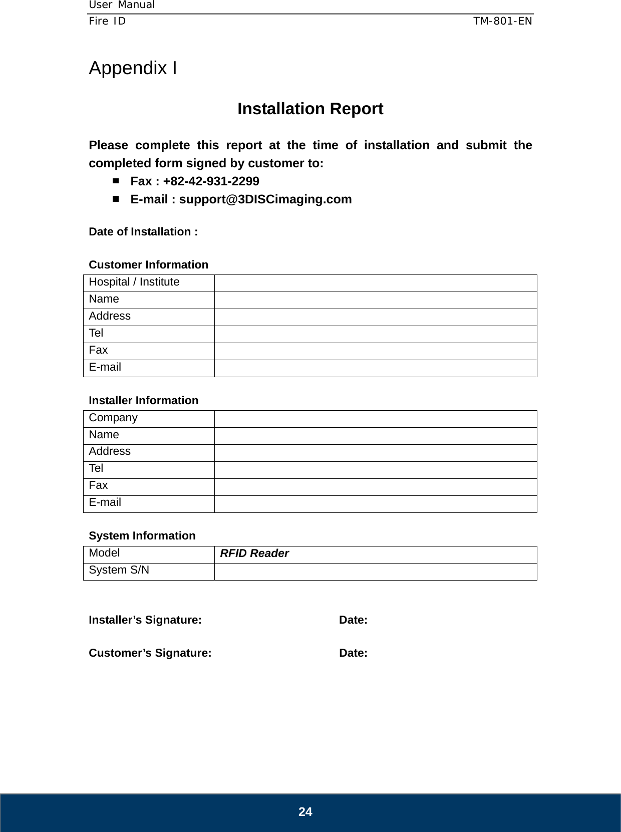 User Manual  Fire ID    TM-801-EN   24 Appendix I  Installation Report  Please complete this report at the time of installation and submit the completed form signed by customer to:  Fax : +82-42-931-2299  E-mail : support@3DISCimaging.com  Date of Installation :    Customer Information Hospital / Institute   Name  Address  Tel  Fax  E-mail   Installer Information Company  Name  Address  Tel  Fax  E-mail   System Information Model  RFID Reader System S/N     Installer’s Signature:    Date:  Customer’s Signature:       Date:      