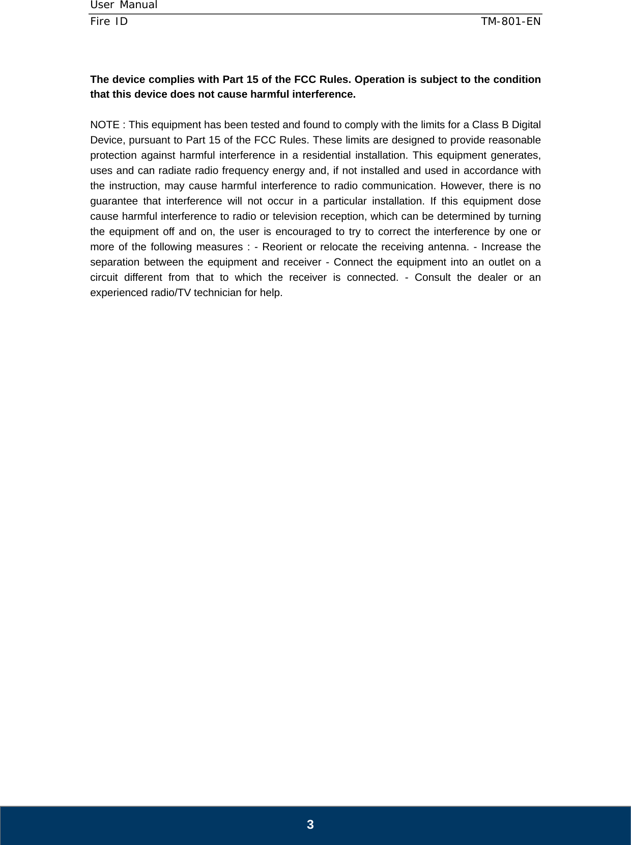 User Manual  Fire ID    TM-801-EN   3  The device complies with Part 15 of the FCC Rules. Operation is subject to the condition that this device does not cause harmful interference.  NOTE : This equipment has been tested and found to comply with the limits for a Class B Digital Device, pursuant to Part 15 of the FCC Rules. These limits are designed to provide reasonable protection against harmful interference in a residential installation. This equipment generates, uses and can radiate radio frequency energy and, if not installed and used in accordance with the instruction, may cause harmful interference to radio communication. However, there is no guarantee that interference will not occur in a particular installation. If this equipment dose cause harmful interference to radio or television reception, which can be determined by turning the equipment off and on, the user is encouraged to try to correct the interference by one or more of the following measures : - Reorient or relocate the receiving antenna. - Increase the separation between the equipment and receiver - Connect the equipment into an outlet on a circuit different from that to which the receiver is connected. - Consult the dealer or an experienced radio/TV technician for help.                              