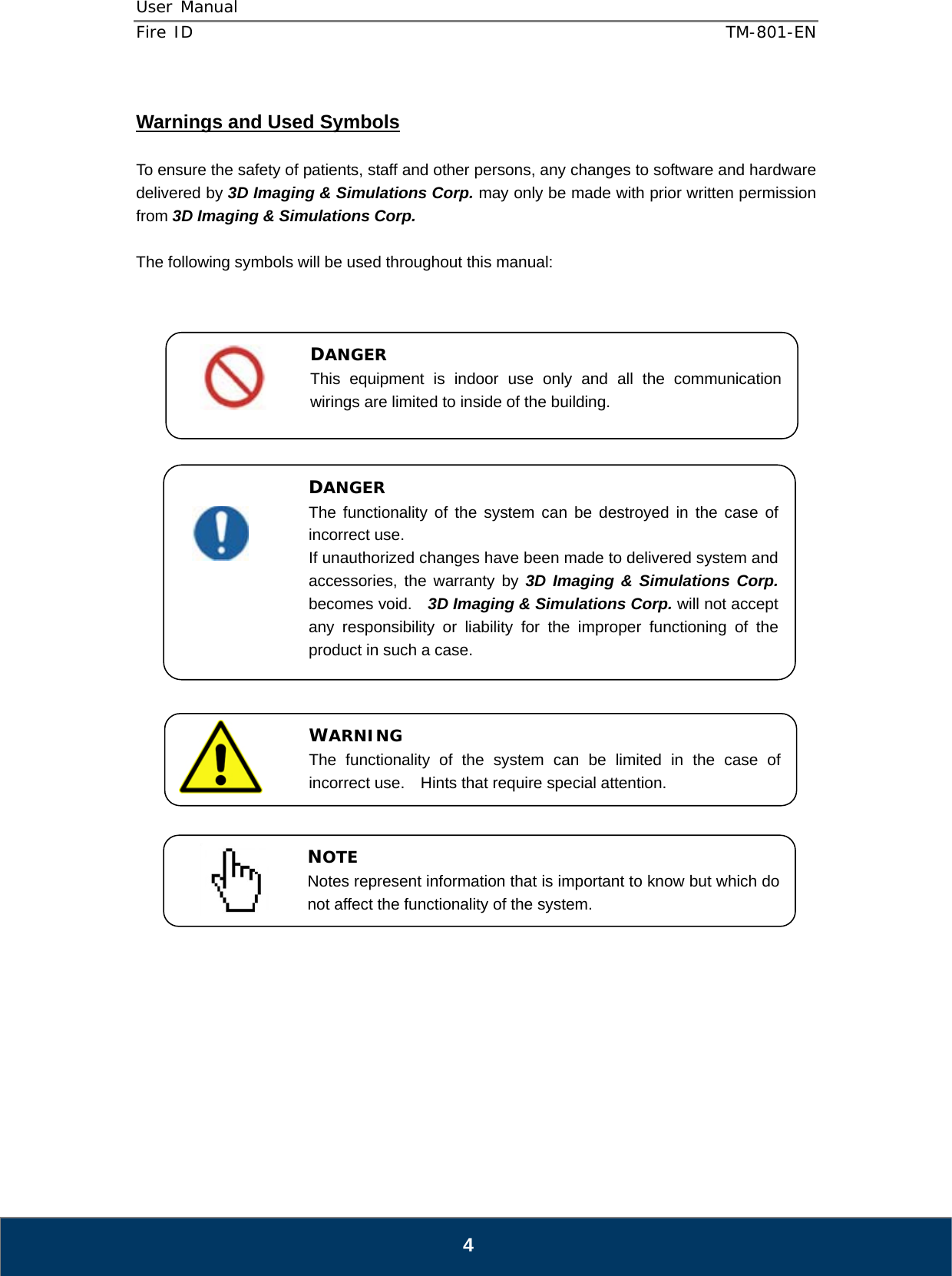 User Manual  Fire ID    TM-801-EN   4  Warnings and Used Symbols  To ensure the safety of patients, staff and other persons, any changes to software and hardware delivered by 3D Imaging &amp; Simulations Corp. may only be made with prior written permission from 3D Imaging &amp; Simulations Corp.  The following symbols will be used throughout this manual:                                     DANGER The functionality of the system can be destroyed in the case of incorrect use. If unauthorized changes have been made to delivered system and accessories, the warranty by 3D Imaging &amp; Simulations Corp. becomes void.    3D Imaging &amp; Simulations Corp. will not accept any responsibility or liability for the improper functioning of the product in such a case. WARNING The functionality of the system can be limited in the case of incorrect use.  Hints that require special attention. NOTE Notes represent information that is important to know but which do not affect the functionality of the system. DANGER This equipment is indoor use only and all the communication wirings are limited to inside of the building. 