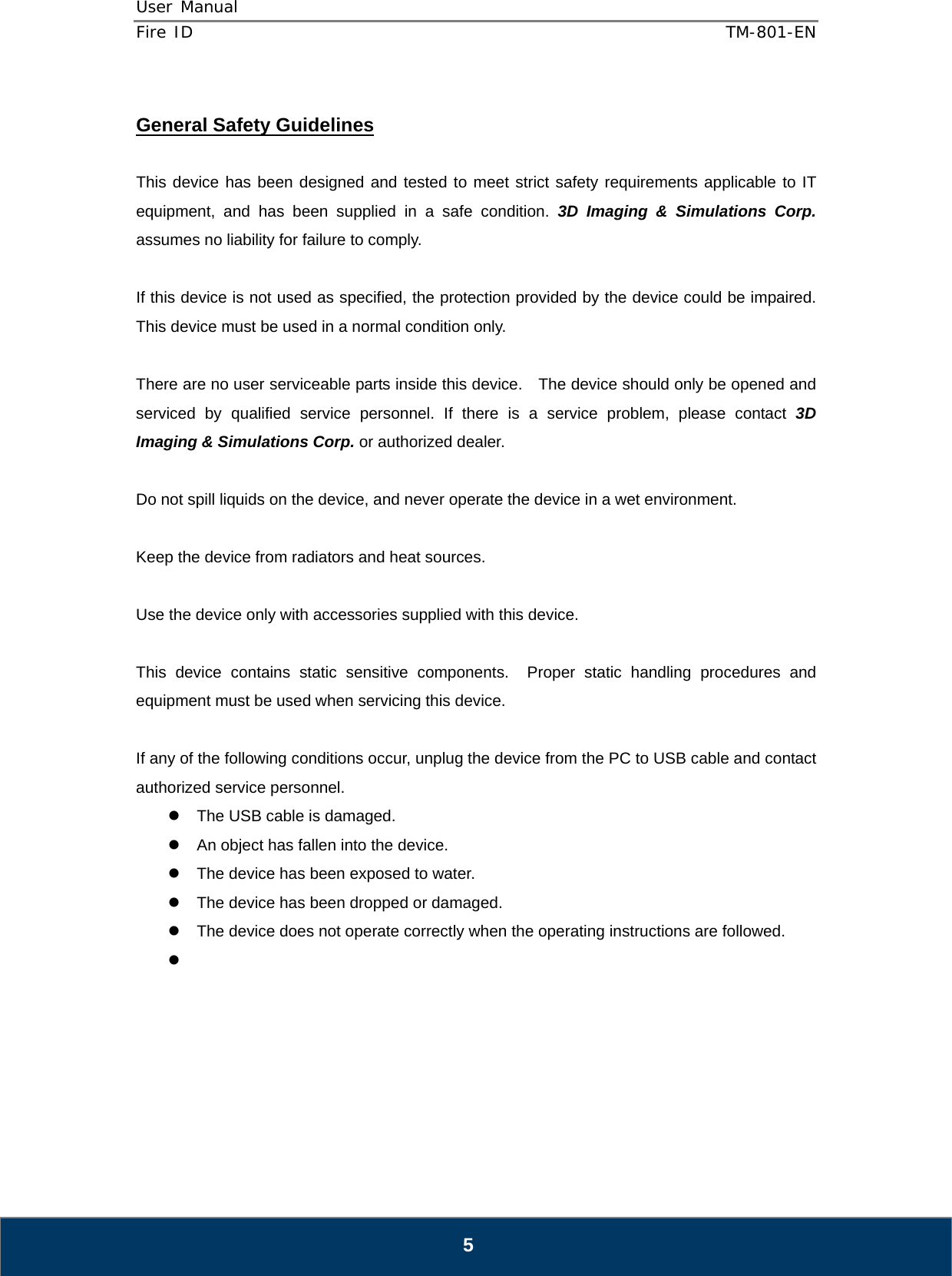 User Manual  Fire ID    TM-801-EN   5  General Safety Guidelines  This device has been designed and tested to meet strict safety requirements applicable to IT equipment, and has been supplied in a safe condition. 3D Imaging &amp; Simulations Corp. assumes no liability for failure to comply.  If this device is not used as specified, the protection provided by the device could be impaired.  This device must be used in a normal condition only.  There are no user serviceable parts inside this device.    The device should only be opened and serviced by qualified service personnel. If there is a service problem, please contact 3D Imaging &amp; Simulations Corp. or authorized dealer.  Do not spill liquids on the device, and never operate the device in a wet environment.  Keep the device from radiators and heat sources.  Use the device only with accessories supplied with this device.  This device contains static sensitive components.  Proper static handling procedures and equipment must be used when servicing this device.  If any of the following conditions occur, unplug the device from the PC to USB cable and contact authorized service personnel. z  The USB cable is damaged. z  An object has fallen into the device. z  The device has been exposed to water. z  The device has been dropped or damaged. z  The device does not operate correctly when the operating instructions are followed. z       