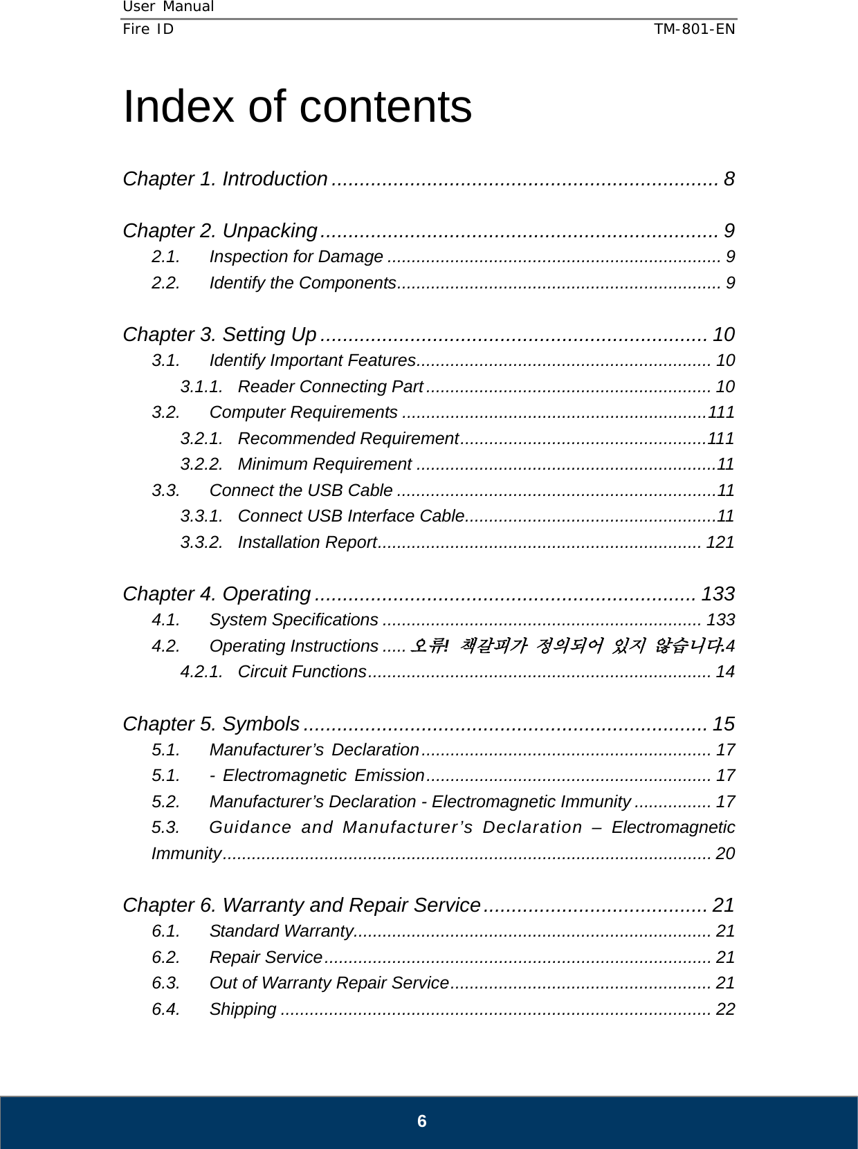 User Manual  Fire ID    TM-801-EN   6 Index of contents  Chapter 1. Introduction ..................................................................... 8  Chapter 2. Unpacking ....................................................................... 9 2.1. Inspection for Damage ..................................................................... 9 2.2. Identify the Components ................................................................... 9  Chapter 3. Setting Up ..................................................................... 10 3.1. Identify Important Features .............................................................  10 3.1.1. Reader Connecting Part ........................................................... 10 3.2. Computer Requirements ............................................................... 111 3.2.1. Recommended Requirement ................................................... 111 3.2.2. Minimum Requirement .............................................................. 11 3.3. Connect the USB Cable .................................................................. 11 3.3.1. Connect USB Interface Cable .................................................... 11 3.3.2. Installation Report ................................................................... 121  Chapter 4. Operating .................................................................... 133 4.1. System Specifications .................................................................. 133 4.2. Operating Instructions ..... 오류! 책갈피가 정의되어 있지 않습니다.4 4.2.1. Circuit Functions ....................................................................... 14  Chapter 5. Symbols ........................................................................ 15 5.1. Manufacturer’s Declaration ............................................................  17 5.1. - Electromagnetic Emission ........................................................... 17 5.2. Manufacturer’s Declaration - Electromagnetic Immunity ................ 17 5.3. Guidance and Manufacturer’s Declaration – Electromagnetic Immunity ..................................................................................................... 20  Chapter 6. Warranty and Repair Service ........................................ 21 6.1. Standard Warranty.......................................................................... 21 6.2. Repair Service ................................................................................  21 6.3. Out of Warranty Repair Service ...................................................... 21 6.4. Shipping ......................................................................................... 22 