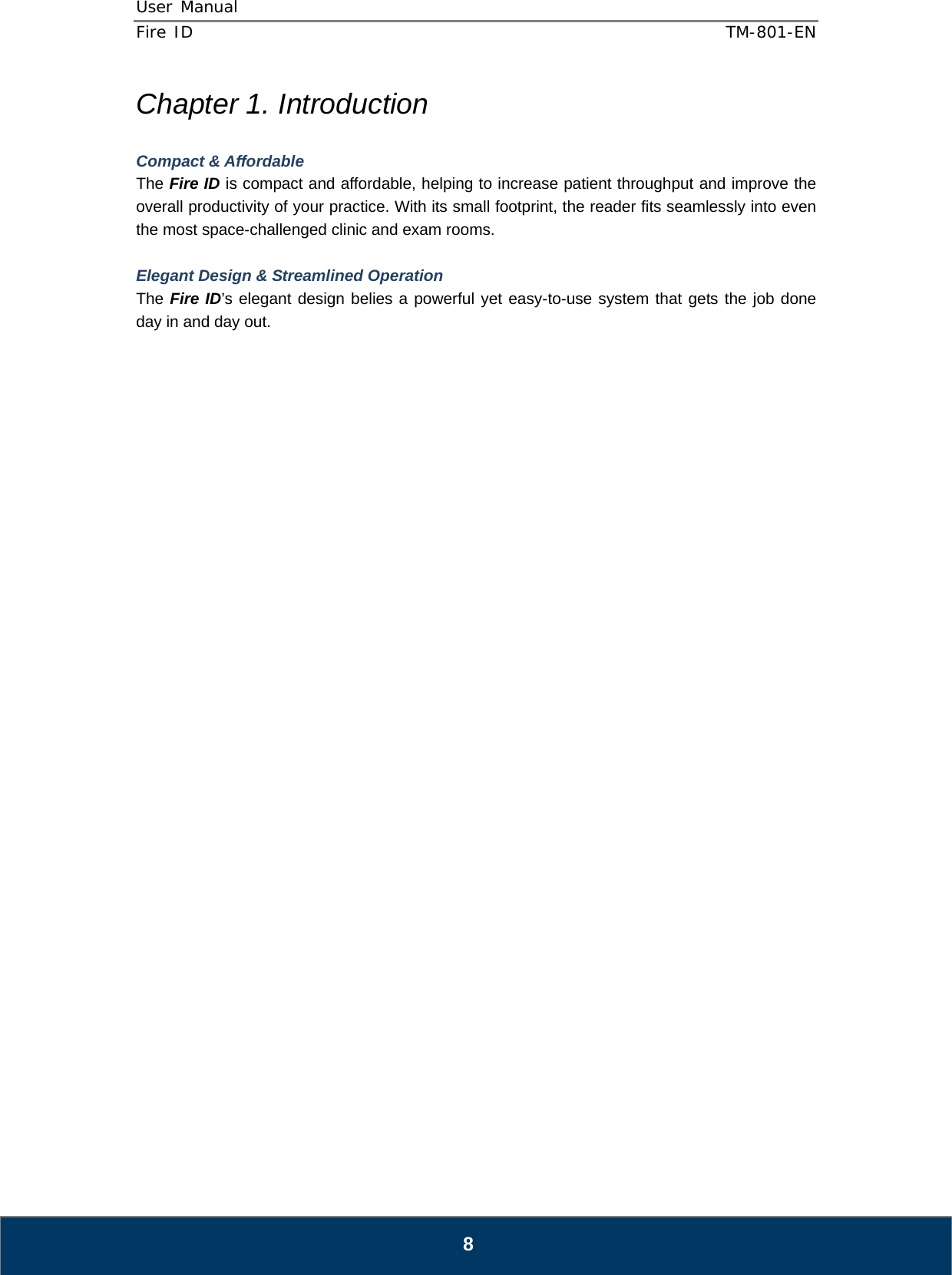User Manual  Fire ID    TM-801-EN   8 Chapter 1. Introduction  Compact &amp; Affordable The Fire ID is compact and affordable, helping to increase patient throughput and improve the overall productivity of your practice. With its small footprint, the reader fits seamlessly into even the most space-challenged clinic and exam rooms.  Elegant Design &amp; Streamlined Operation The Fire ID’s elegant design belies a powerful yet easy-to-use system that gets the job done day in and day out.                                  