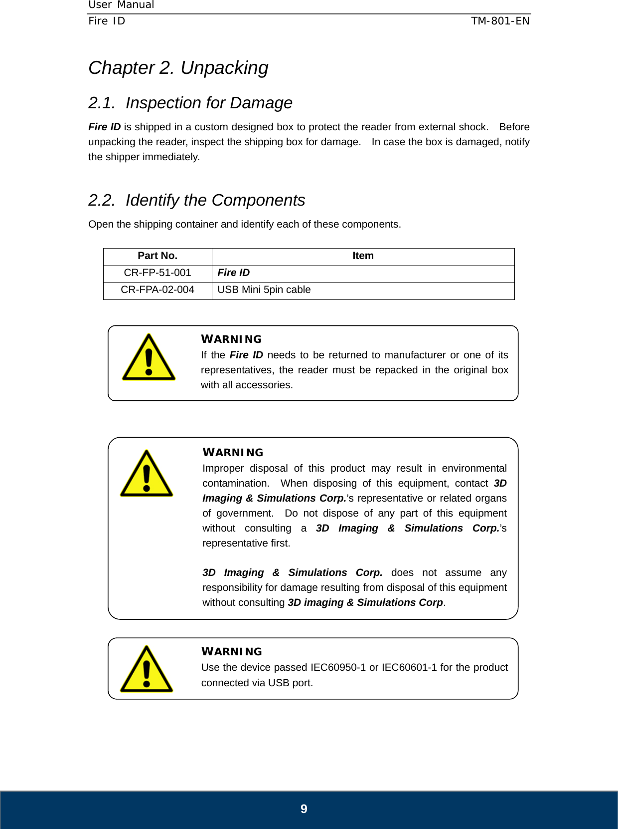 User Manual  Fire ID    TM-801-EN   9 Chapter 2. Unpacking 2.1.  Inspection for Damage Fire ID is shipped in a custom designed box to protect the reader from external shock.    Before unpacking the reader, inspect the shipping box for damage.    In case the box is damaged, notify the shipper immediately.  2.2.  Identify the Components Open the shipping container and identify each of these components.  Part No.  Item CR-FP-51-001  Fire ID CR-FPA-02-004  USB Mini 5pin cable                              WARNING Improper disposal of this product may result in environmental contamination.  When disposing of this equipment, contact 3D Imaging &amp; Simulations Corp.’s representative or related organs of government.  Do not dispose of any part of this equipment without consulting a 3D Imaging &amp; Simulations Corp.’s representative first.  3D Imaging &amp; Simulations Corp. does not assume any responsibility for damage resulting from disposal of this equipment without consulting 3D imaging &amp; Simulations Corp. WARNING Use the device passed IEC60950-1 or IEC60601-1 for the product connected via USB port. WARNING If the Fire ID needs to be returned to manufacturer or one of its representatives, the reader must be repacked in the original box with all accessories. 