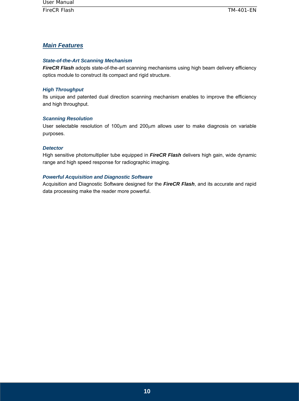 User Manual  FireCR Flash    TM-401-EN   10   Main Features  State-of-the-Art Scanning Mechanism FireCR Flash adopts state-of-the-art scanning mechanisms using high beam delivery efficiency optics module to construct its compact and rigid structure.  High Throughput  Its unique and patented dual direction scanning mechanism enables to improve the efficiency and high throughput.  Scanning Resolution  User selectable resolution of 100μm and 200μm allows user to make diagnosis on variable purposes.  Detector High sensitive photomultiplier tube equipped in FireCR Flash delivers high gain, wide dynamic range and high speed response for radiographic imaging.  Powerful Acquisition and Diagnostic Software Acquisition and Diagnostic Software designed for the FireCR Flash, and its accurate and rapid data processing make the reader more powerful.                       