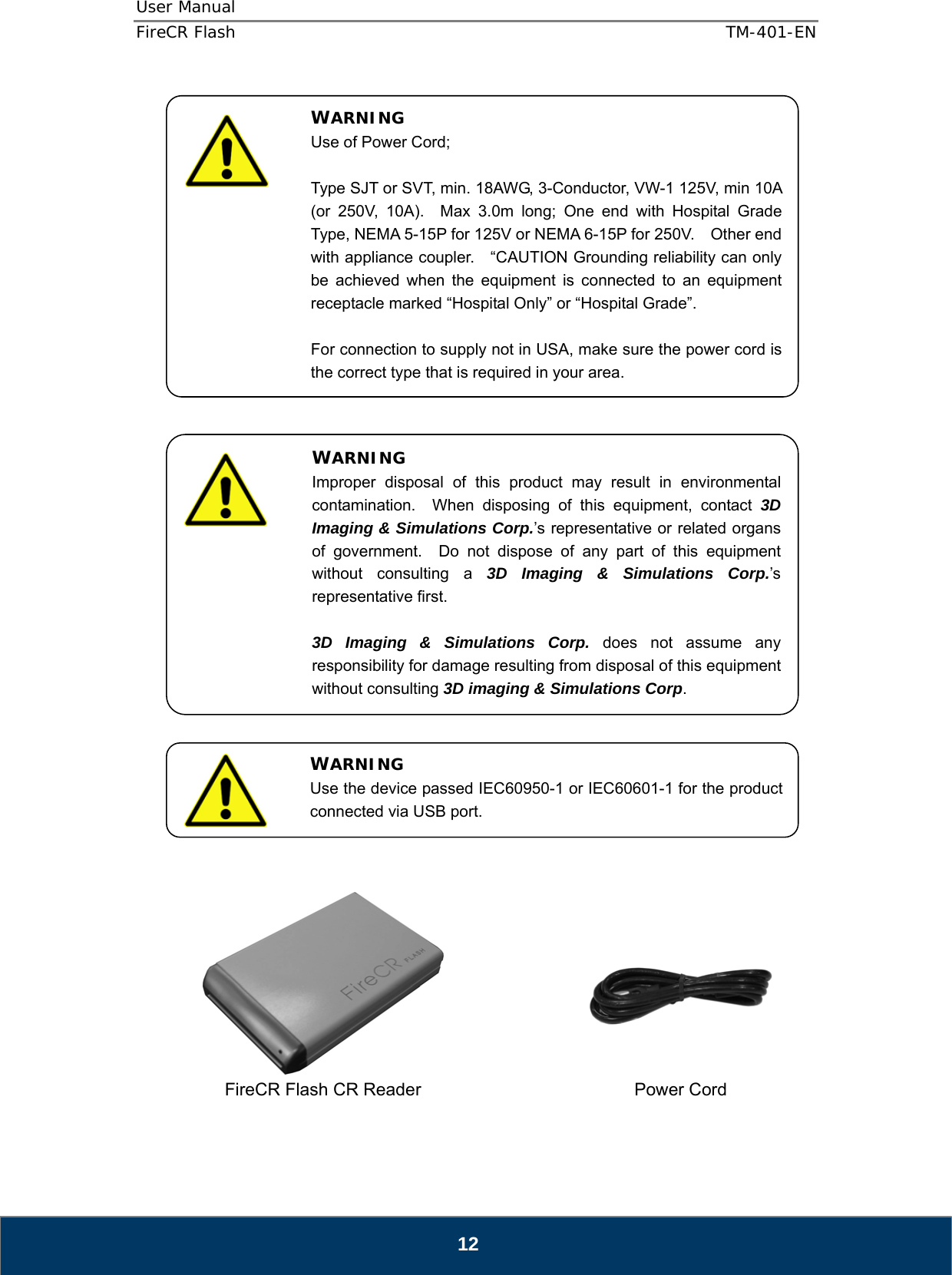 User Manual  FireCR Flash    TM-401-EN   12                                     FireCR Flash CR Reader       Power Cord   WARNING Use of Power Cord;  Type SJT or SVT, min. 18AWG, 3-Conductor, VW-1 125V, min 10A (or 250V, 10A).  Max 3.0m long; One end with Hospital Grade Type, NEMA 5-15P for 125V or NEMA 6-15P for 250V.    Other end with appliance coupler.    “CAUTION Grounding reliability can only be achieved when the equipment is connected to an equipment receptacle marked “Hospital Only” or “Hospital Grade”.  For connection to supply not in USA, make sure the power cord is the correct type that is required in your area. WARNING Improper disposal of this product may result in environmental contamination.  When disposing of this equipment, contact 3D Imaging &amp; Simulations Corp.’s representative or related organs of government.  Do not dispose of any part of this equipment without consulting a 3D Imaging &amp; Simulations Corp.’s representative first.  3D Imaging &amp; Simulations Corp. does not assume any responsibility for damage resulting from disposal of this equipment without consulting 3D imaging &amp; Simulations Corp. WARNING Use the device passed IEC60950-1 or IEC60601-1 for the product connected via USB port. 