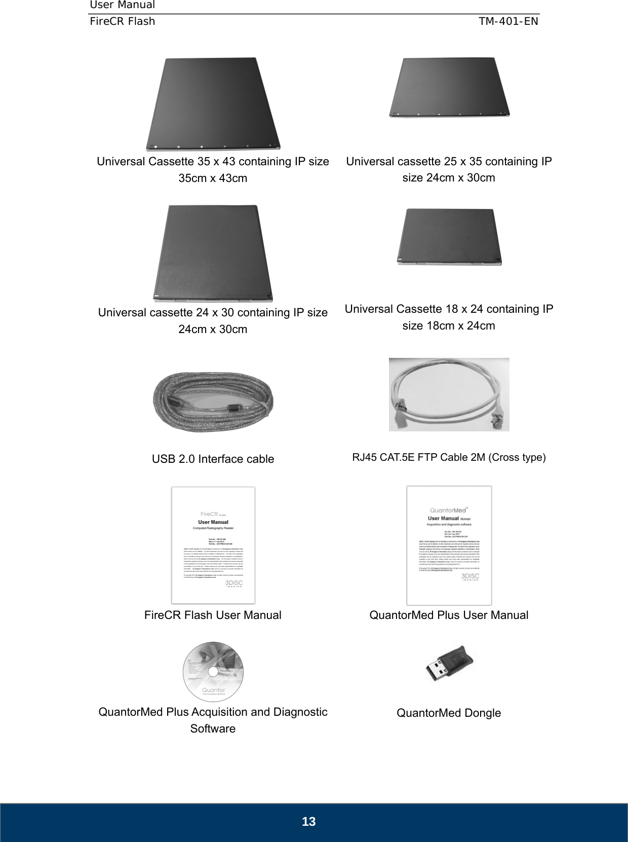 User Manual  FireCR Flash    TM-401-EN   13  Universal Cassette 35 x 43 containing IP size 35cm x 43cm    Universal cassette 25 x 35 containing IP size 24cm x 30cm   Universal cassette 24 x 30 containing IP size 24cm x 30cm     Universal Cassette 18 x 24 containing IP size 18cm x 24cm     USB 2.0 Interface cable    RJ45 CAT.5E FTP Cable 2M (Cross type)   FireCR Flash User Manual   QuantorMed Plus User Manual   QuantorMed Plus Acquisition and Diagnostic Software   QuantorMed Dongle 