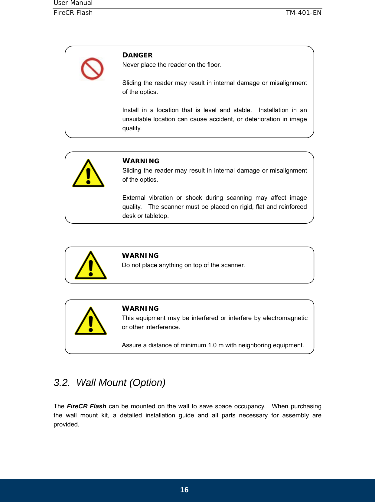 User Manual  FireCR Flash    TM-401-EN   16                                      3.2.  Wall Mount (Option)  The FireCR Flash can be mounted on the wall to save space occupancy.  When purchasing the wall mount kit, a detailed installation guide and all parts necessary for assembly are provided.   DANGER Never place the reader on the floor.  Sliding the reader may result in internal damage or misalignment of the optics.  Install in a location that is level and stable.  Installation in an unsuitable location can cause accident, or deterioration in image quality. WARNING Sliding the reader may result in internal damage or misalignment of the optics.  External vibration or shock during scanning may affect image quality.    The scanner must be placed on rigid, flat and reinforced desk or tabletop.WARNING Do not place anything on top of the scanner. WARNING This equipment may be interfered or interfere by electromagnetic or other interference.  Assure a distance of minimum 1.0 m with neighboring equipment. 