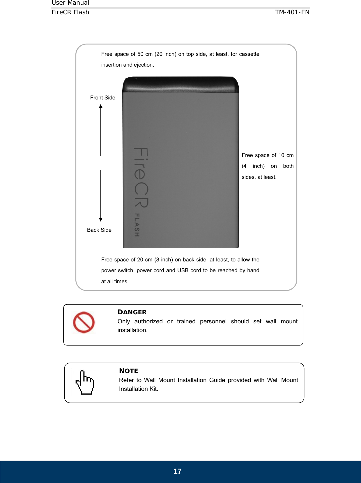 User Manual  FireCR Flash    TM-401-EN   17                            NOTE Refer to Wall Mount Installation Guide provided with Wall Mount Installation Kit. DANGER Only authorized or trained personnel should set wall mount installation.   Free space of 10 cm (4 inch) on both sides, at least. Front Side Back Side Free space of 20 cm (8 inch) on back side, at least, to allow the power switch, power cord and USB cord to be reached by hand at all times. Free space of 50 cm (20 inch) on top side, at least, for cassette insertion and ejection. 