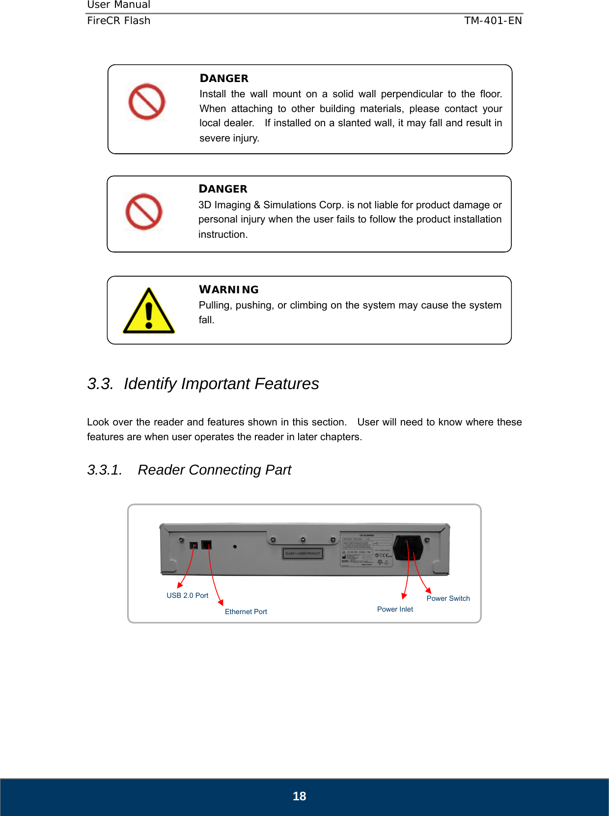 User Manual  FireCR Flash    TM-401-EN   18                      3.3.  Identify Important Features  Look over the reader and features shown in this section.  User will need to know where these features are when user operates the reader in later chapters.  3.3.1.  Reader Connecting Part               DANGER Install the wall mount on a solid wall perpendicular to the floor.  When attaching to other building materials, please contact your local dealer.    If installed on a slanted wall, it may fall and result in severe injury. DANGER 3D Imaging &amp; Simulations Corp. is not liable for product damage or personal injury when the user fails to follow the product installation instruction. WARNING Pulling, pushing, or climbing on the system may cause the system fall. USB 2.0 Port Power Inlet Power Switch  Ethernet Port 