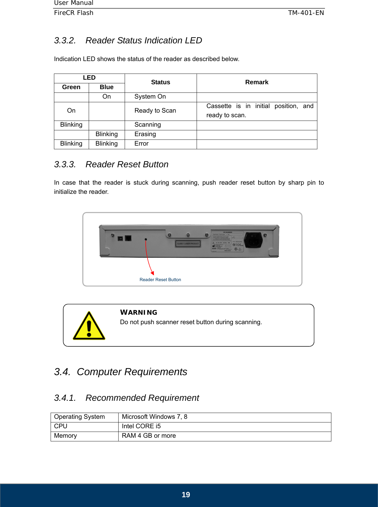 User Manual  FireCR Flash    TM-401-EN   19 3.3.2.  Reader Status Indication LED  Indication LED shows the status of the reader as described below.  LED  Status Remark Green Blue  On System On   On    Ready to Scan  Cassette is in initial position, and ready to scan.     Blinking   Scanning    Blinking Erasing   Blinking Blinking  Error    3.3.3.  Reader Reset Button  In case that the reader is stuck during scanning, push reader reset button by sharp pin to initialize the reader.                3.4. Computer Requirements  3.4.1. Recommended Requirement  Operating System  Microsoft Windows 7, 8 CPU  Intel CORE i5 Memory  RAM 4 GB or more WARNING Do not push scanner reset button during scanning.  Reader Reset Button 