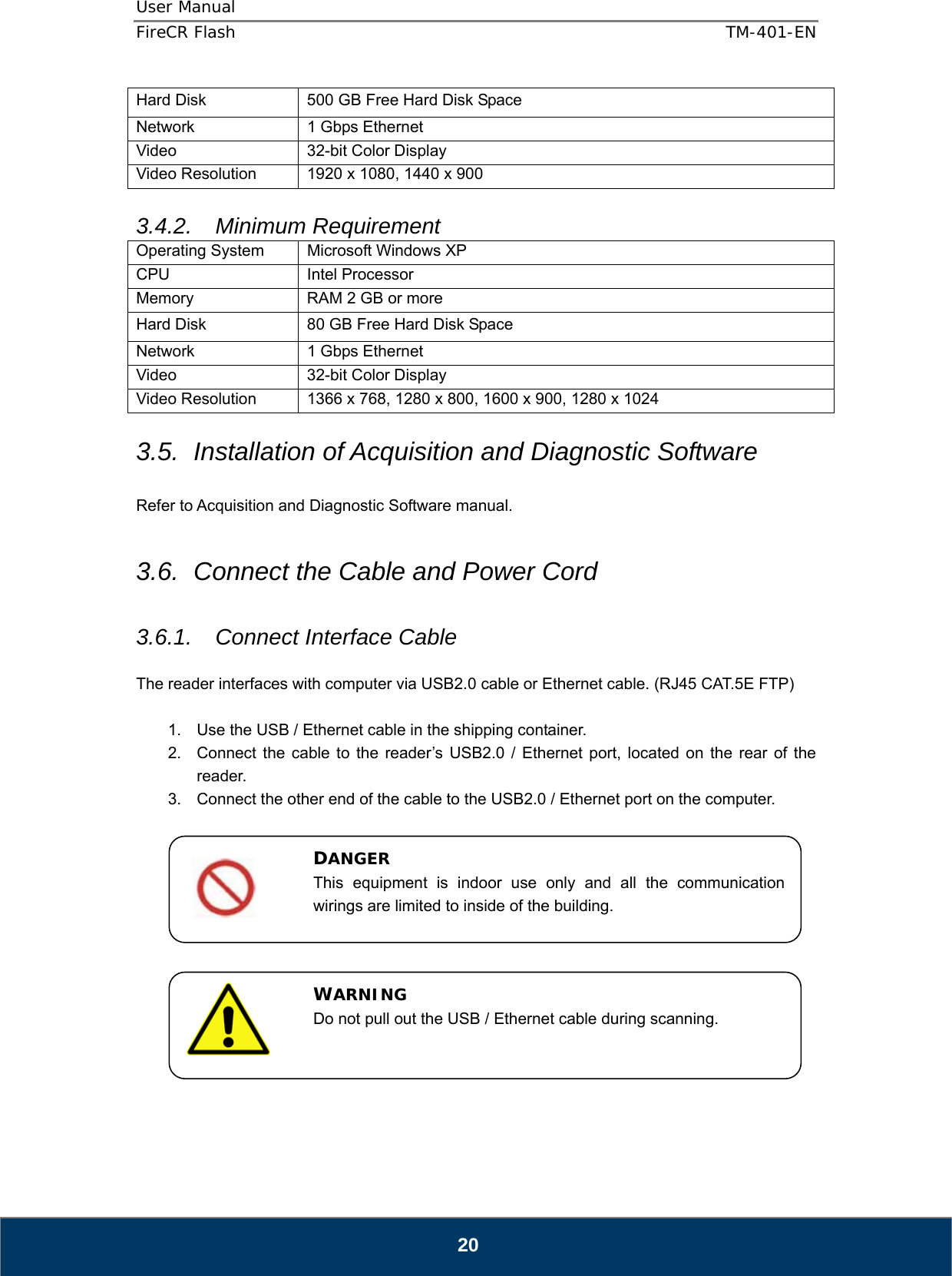 User Manual  FireCR Flash    TM-401-EN   20 Hard Disk  500 GB Free Hard Disk Space Network  1 Gbps Ethernet Video  32-bit Color Display Video Resolution  1920 x 1080, 1440 x 900  3.4.2. Minimum Requirement Operating System  Microsoft Windows XP CPU Intel Processor Memory  RAM 2 GB or more Hard Disk  80 GB Free Hard Disk Space Network  1 Gbps Ethernet Video  32-bit Color Display Video Resolution  1366 x 768, 1280 x 800, 1600 x 900, 1280 x 1024  3.5.  Installation of Acquisition and Diagnostic Software  Refer to Acquisition and Diagnostic Software manual.  3.6.  Connect the Cable and Power Cord  3.6.1. Connect Interface Cable  The reader interfaces with computer via USB2.0 cable or Ethernet cable. (RJ45 CAT.5E FTP)  1.  Use the USB / Ethernet cable in the shipping container. 2.  Connect the cable to the reader’s USB2.0 / Ethernet port, located on the rear of the reader. 3.  Connect the other end of the cable to the USB2.0 / Ethernet port on the computer.               DANGER This equipment is indoor use only and all the communication wirings are limited to inside of the building. WARNING Do not pull out the USB / Ethernet cable during scanning. 