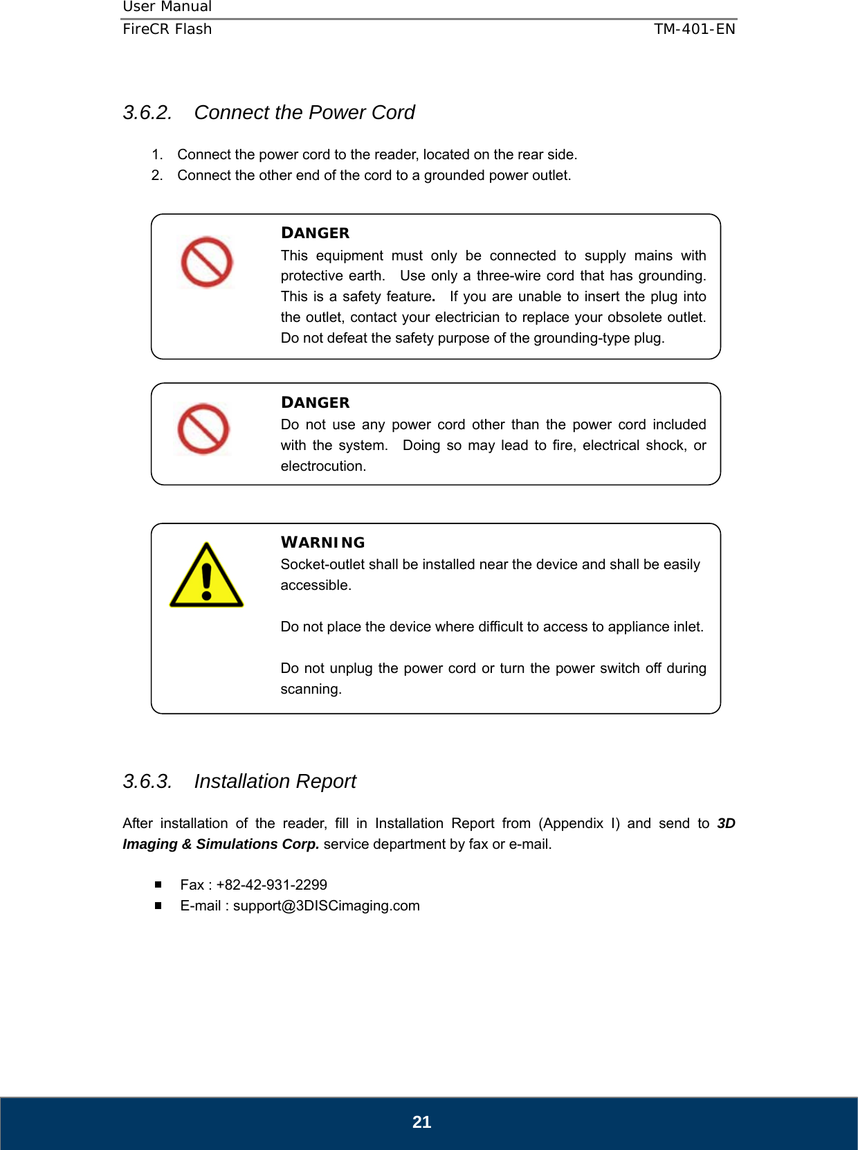 User Manual  FireCR Flash    TM-401-EN   21  3.6.2.  Connect the Power Cord  1.  Connect the power cord to the reader, located on the rear side. 2.  Connect the other end of the cord to a grounded power outlet.                             3.6.3. Installation Report  After installation of the reader, fill in Installation Report from (Appendix I) and send to 3D Imaging &amp; Simulations Corp. service department by fax or e-mail.    Fax : +82-42-931-2299   E-mail : support@3DISCimaging.com      DANGER This equipment must only be connected to supply mains with protective earth.  Use only a three-wire cord that has grounding.  This is a safety feature.  If you are unable to insert the plug into the outlet, contact your electrician to replace your obsolete outlet.   Do not defeat the safety purpose of the grounding-type plug. WARNING Socket-outlet shall be installed near the device and shall be easily accessible.  Do not place the device where difficult to access to appliance inlet.  Do not unplug the power cord or turn the power switch off during scanning. DANGER Do not use any power cord other than the power cord included with the system.  Doing so may lead to fire, electrical shock, or electrocution. 