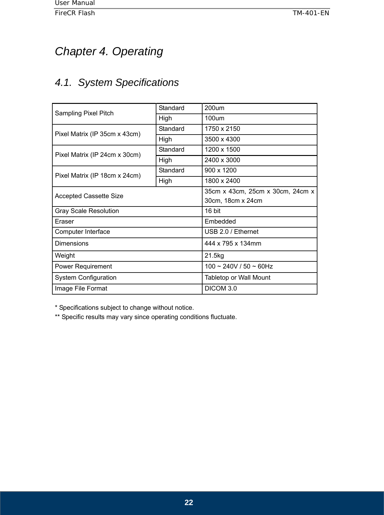 User Manual  FireCR Flash    TM-401-EN   22  Chapter 4. Operating  4.1. System Specifications  Sampling Pixel Pitch    Standard 200um  High   100um  Pixel Matrix (IP 35cm x 43cm)    Standard  1750 x 2150   High    3500 x 4300   Pixel Matrix (IP 24cm x 30cm)    Standard  1200 x 1500 High    2400 x 3000 Pixel Matrix (IP 18cm x 24cm)    Standard  900 x 1200 High    1800 x 2400 Accepted Cassette Size    35cm x 43cm, 25cm x 30cm, 24cm x 30cm, 18cm x 24cm   Gray Scale Resolution    16 bit   Eraser   Embedded  Computer Interface    USB 2.0 / Ethernet Dimensions    444 x 795 x 134mm Weight   21.5kg Power Requirement    100 ~ 240V / 50 ~ 60Hz   System Configuration    Tabletop or Wall Mount   Image File Format    DICOM 3.0    * Specifications subject to change without notice. ** Specific results may vary since operating conditions fluctuate.                