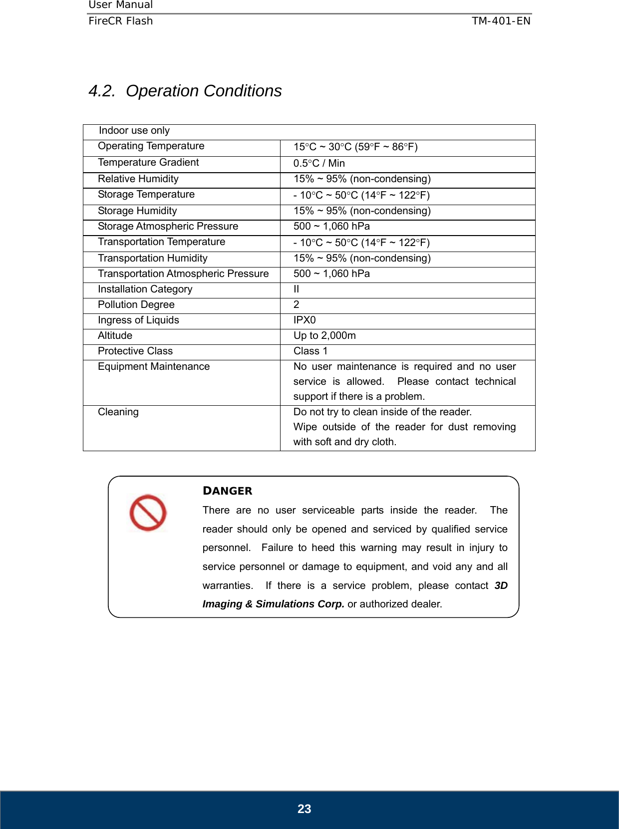 User Manual  FireCR Flash    TM-401-EN   23  4.2. Operation Conditions  Indoor use only Operating Temperature  15°C ~ 30°C (59°F ~ 86°F) Temperature Gradient  0.5°C / Min Relative Humidity  15% ~ 95% (non-condensing) Storage Temperature  - 10°C ~ 50°C (14°F ~ 122°F) Storage Humidity  15% ~ 95% (non-condensing) Storage Atmospheric Pressure  500 ~ 1,060 hPa Transportation Temperature  - 10°C ~ 50°C (14°F ~ 122°F) Transportation Humidity  15% ~ 95% (non-condensing) Transportation Atmospheric Pressure  500 ~ 1,060 hPa Installation Category  II Pollution Degree  2 Ingress of Liquids  IPX0 Altitude  Up to 2,000m Protective Class  Class 1 Equipment Maintenance  No user maintenance is required and no user service is allowed.  Please contact technical support if there is a problem. Cleaning  Do not try to clean inside of the reader. Wipe outside of the reader for dust removing with soft and dry cloth.                    DANGER There are no user serviceable parts inside the reader.  The reader should only be opened and serviced by qualified service personnel.  Failure to heed this warning may result in injury to service personnel or damage to equipment, and void any and all warranties.  If there is a service problem, please contact 3D Imaging &amp; Simulations Corp. or authorized dealer. 