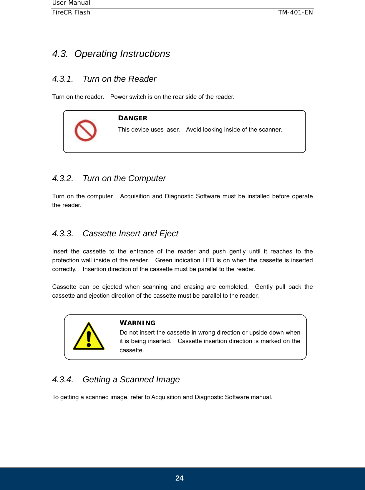 User Manual  FireCR Flash    TM-401-EN   24  4.3. Operating Instructions  4.3.1.  Turn on the Reader  Turn on the reader.    Power switch is on the rear side of the reader.         4.3.2.  Turn on the Computer  Turn on the computer.  Acquisition and Diagnostic Software must be installed before operate the reader.   4.3.3.  Cassette Insert and Eject  Insert the cassette to the entrance of the reader and push gently until it reaches to the protection wall inside of the reader.    Green indication LED is on when the cassette is inserted correctly.    Insertion direction of the cassette must be parallel to the reader.  Cassette can be ejected when scanning and erasing are completed.  Gently pull back the cassette and ejection direction of the cassette must be parallel to the reader.         4.3.4.  Getting a Scanned Image  To getting a scanned image, refer to Acquisition and Diagnostic Software manual.     DANGER This device uses laser.    Avoid looking inside of the scanner.  WARNING Do not insert the cassette in wrong direction or upside down when it is being inserted.    Cassette insertion direction is marked on the cassette. 