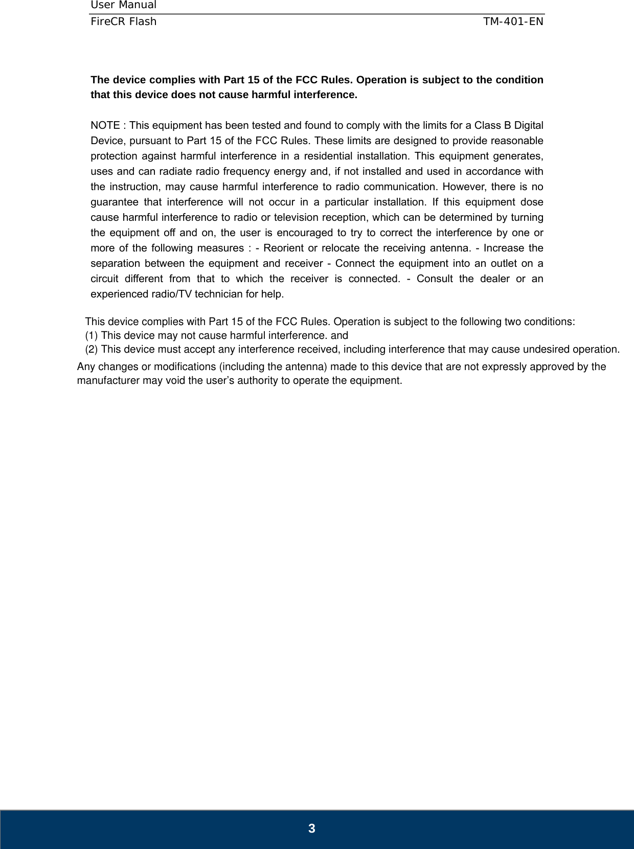 User Manual  FireCR Flash    TM-401-EN   3  The device complies with Part 15 of the FCC Rules. Operation is subject to the condition that this device does not cause harmful interference.  NOTE : This equipment has been tested and found to comply with the limits for a Class B Digital Device, pursuant to Part 15 of the FCC Rules. These limits are designed to provide reasonable protection against harmful interference in a residential installation. This equipment generates, uses and can radiate radio frequency energy and, if not installed and used in accordance with the instruction, may cause harmful interference to radio communication. However, there is no guarantee that interference will not occur in a particular installation. If this equipment dose cause harmful interference to radio or television reception, which can be determined by turning the equipment off and on, the user is encouraged to try to correct the interference by one or more of the following measures : - Reorient or relocate the receiving antenna. - Increase the separation between the equipment and receiver - Connect the equipment into an outlet on a circuit different from that to which the receiver is connected. - Consult the dealer or an experienced radio/TV technician for help.                              This device complies with Part 15 of the FCC Rules. Operation is subject to the following two conditions:(1) This device may not cause harmful interference. and (2) This device must accept any interference received, including interference that may cause undesired operation.Any changes or modifications (including the antenna) made to this device that are not expressly approved by themanufacturer may void the user’s authority to operate the equipment. 