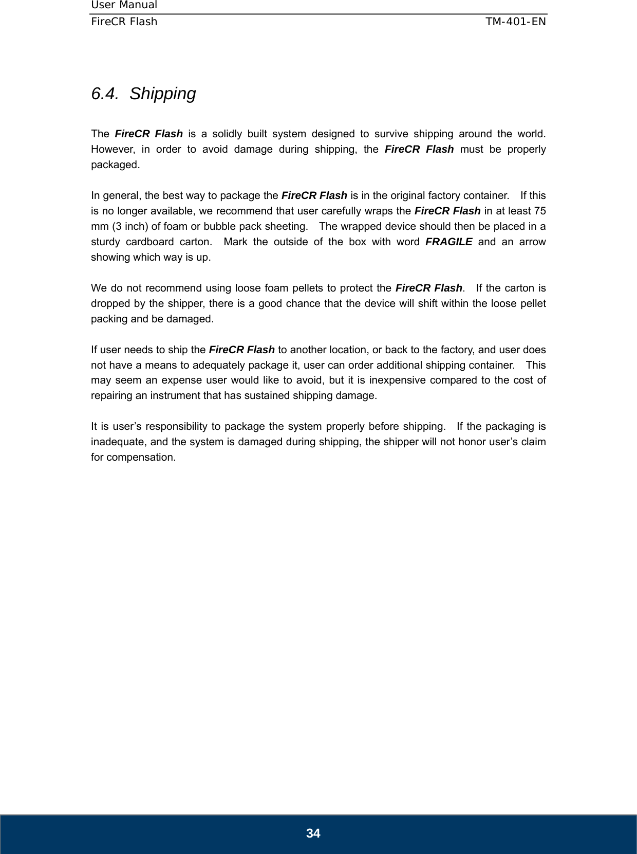 User Manual  FireCR Flash    TM-401-EN   34  6.4. Shipping  The  FireCR Flash is a solidly built system designed to survive shipping around the world.  However, in order to avoid damage during shipping, the FireCR Flash must be properly packaged.  In general, the best way to package the FireCR Flash is in the original factory container.    If this is no longer available, we recommend that user carefully wraps the FireCR Flash in at least 75 mm (3 inch) of foam or bubble pack sheeting.    The wrapped device should then be placed in a sturdy cardboard carton.  Mark the outside of the box with word FRAGILE and an arrow showing which way is up.  We do not recommend using loose foam pellets to protect the FireCR Flash.    If the carton is dropped by the shipper, there is a good chance that the device will shift within the loose pellet packing and be damaged.  If user needs to ship the FireCR Flash to another location, or back to the factory, and user does not have a means to adequately package it, user can order additional shipping container.    This may seem an expense user would like to avoid, but it is inexpensive compared to the cost of repairing an instrument that has sustained shipping damage.  It is user’s responsibility to package the system properly before shipping.   If the packaging is inadequate, and the system is damaged during shipping, the shipper will not honor user’s claim for compensation.                    