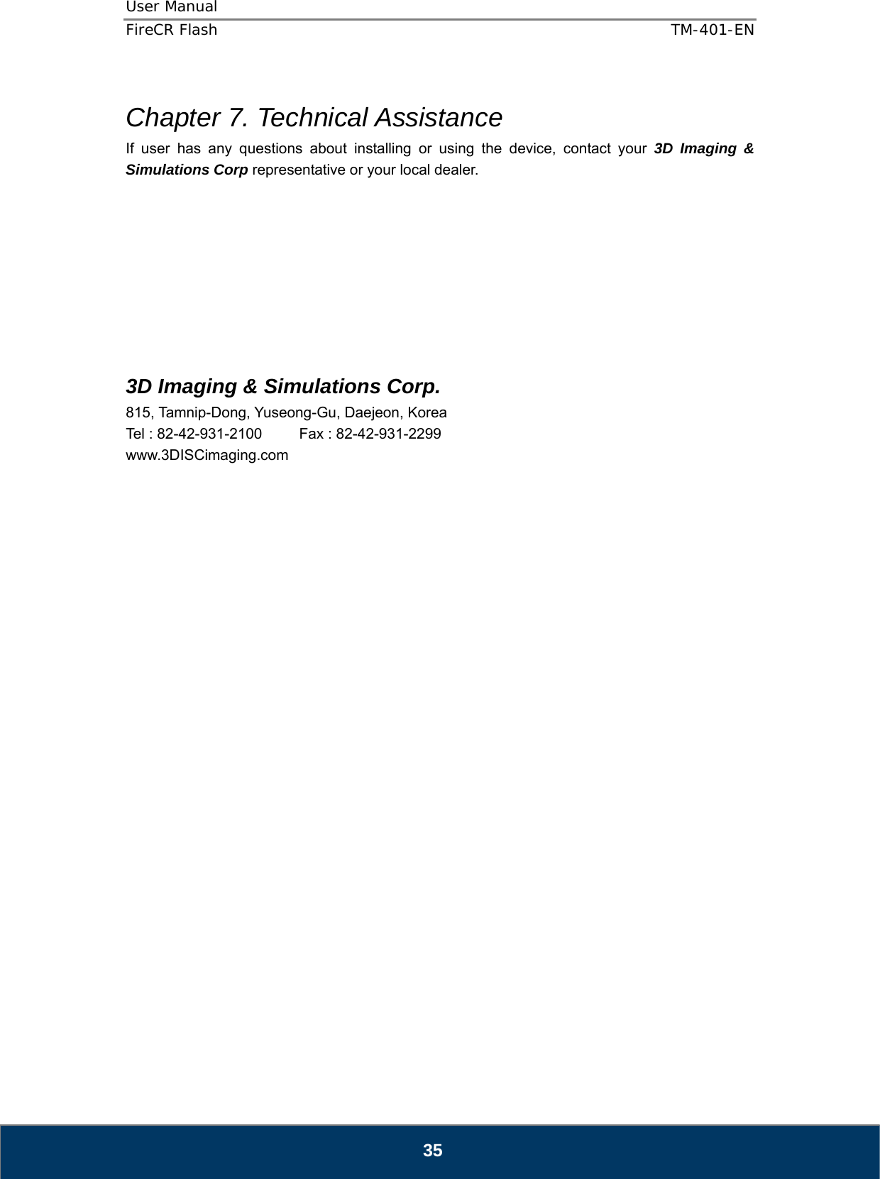 User Manual  FireCR Flash    TM-401-EN   35  Chapter 7. Technical Assistance If user has any questions about installing or using the device, contact your 3D Imaging &amp; Simulations Corp representative or your local dealer.            3D Imaging &amp; Simulations Corp. 815, Tamnip-Dong, Yuseong-Gu, Daejeon, Korea Tel : 82-42-931-2100     Fax : 82-42-931-2299 www.3DISCimaging.com                            