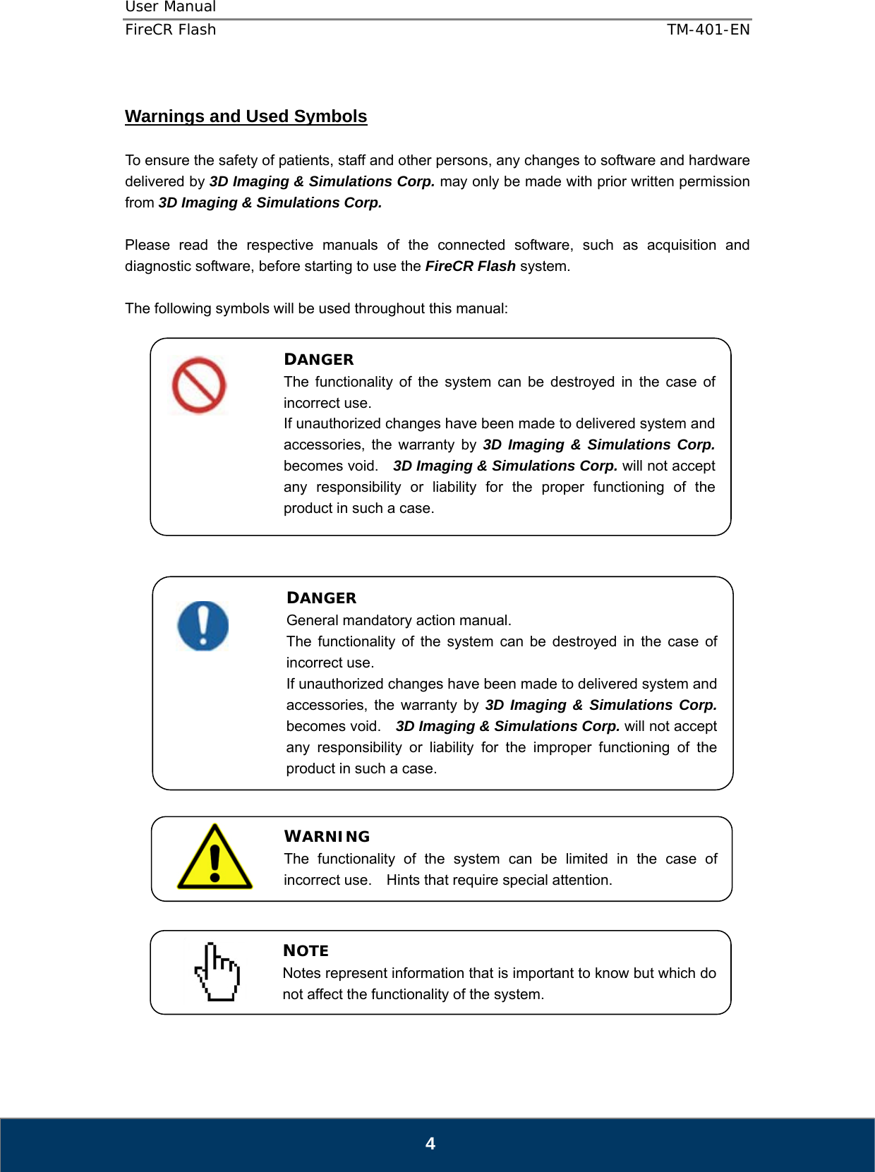 User Manual  FireCR Flash    TM-401-EN   4  Warnings and Used Symbols  To ensure the safety of patients, staff and other persons, any changes to software and hardware delivered by 3D Imaging &amp; Simulations Corp. may only be made with prior written permission from 3D Imaging &amp; Simulations Corp.  Please read the respective manuals of the connected software, such as acquisition and diagnostic software, before starting to use the FireCR Flash system.  The following symbols will be used throughout this manual:                                     DANGER The functionality of the system can be destroyed in the case of incorrect use. If unauthorized changes have been made to delivered system and accessories, the warranty by 3D Imaging &amp; Simulations Corp. becomes void.    3D Imaging &amp; Simulations Corp. will not accept any responsibility or liability for the proper functioning of the product in such a case. DANGER General mandatory action manual. The functionality of the system can be destroyed in the case of incorrect use. If unauthorized changes have been made to delivered system and accessories, the warranty by 3D Imaging &amp; Simulations Corp. becomes void.    3D Imaging &amp; Simulations Corp. will not accept any responsibility or liability for the improper functioning of the product in such a case. WARNING The functionality of the system can be limited in the case of incorrect use.  Hints that require special attention. NOTE Notes represent information that is important to know but which do not affect the functionality of the system. 